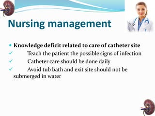 Nursing management
 Knowledge deficit related to care of catheter site
 Teach the patient the possible signs of infection
 Catheter care should be done daily
 Avoid tub bath and exit site should not be
submerged in water
 