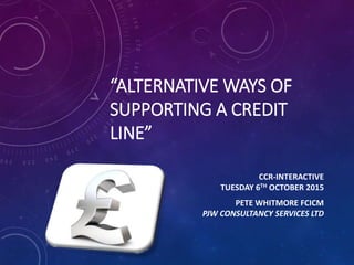 “ALTERNATIVE WAYS OF
SUPPORTING A CREDIT
LINE”
CCR-INTERACTIVE
TUESDAY 6TH OCTOBER 2015
PETE WHITMORE FCICM
PJW CONSULTANCY SERVICES LTD
 