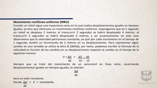 Movimiento rectilíneo uniforme (MRU)
Cuando un móvil sigue una trayectoria recta en la cual realiza desplazamientos iguales en tiempos
iguales, se dice que efectuara un movimiento rectilíneo uniforme. Supongamos que en 1 segundo
un móvil se desplaza 2 metros; al transcurrir 2 segundos se habrá desplazado 4 metros; al
transcurrir 3 segundos se habrá desplazado 6 metros, y así sucesivamente; en este caso
observamos que la velocidad permanece constante, ya que por cada incremento en el tiempo de
1 segundo, tendrá un incremento de 2 metros en su desplazamiento. Para representar algún
cambio en una variable se utiliza la letra Δ (delta), por tanto, podemos escribir la formula de la
velocidad en función de los cambios en su desplazamiento respecto al cambio en el tiempo de la
siguiente manera:
V = Δd = d2 - d1
Δt t2 - t1
Siempre que se trate del movimiento de un automóvil en línea recta, recorriendo
desplazamientos iguales en tiempos iguales, la relación:
Δd
Δt
Sera un valor constante.
Donde Δd = k = constante.
Δt
 