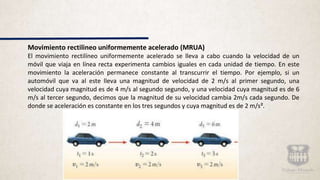 Movimiento rectilineo uniformemente acelerado (MRUA)
El movimiento rectilíneo uniformemente acelerado se lleva a cabo cuando la velocidad de un
móvil que viaja en línea recta experimenta cambios iguales en cada unidad de tiempo. En este
movimiento la aceleración permanece constante al transcurrir el tiempo. Por ejemplo, si un
automóvil que va al este lleva una magnitud de velocidad de 2 m/s al primer segundo, una
velocidad cuya magnitud es de 4 m/s al segundo segundo, y una velocidad cuya magnitud es de 6
m/s al tercer segundo, decimos que la magnitud de su velocidad cambia 2m/s cada segundo. De
donde se aceleración es constante en los tres segundos y cuya magnitud es de 2 m/s².
 