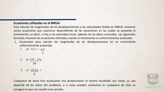 Ecuaciones utilizadas en el MRUA
Para calcular las magnitudes de los desplazamientos y las velocidades finales en MRUA, tenemos
varias ecuaciones que usaremos dependiendo de las situaciones en las cuales se presente el
movimiento, es decir, si hay o no velocidad inicial, además de los datos conocidos. Las siguientes
formulas resumen las ecuaciones utilizadas cuando el movimiento es uniformemente acelerado:
1. Ecuaciones para calcular las magnitudes de los desplazamientos en un movimiento
uniformemente acelerado.
1. d= Vo t + a t²
2
2. d= V²f – V²o
2a
3. d = Vf-Vo t
2
Cualquiera de estas tres ecuaciones nos proporcionan el mismo resultado; por tanto, su uso
depende de los datos del problema, y si estos pueden sustituirse en cualquiera de ellas se
escogerá la que nos resulte mas sencilla.
 