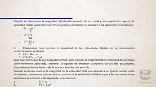 Cuando se desconoce la magnitud del desplazamiento de un móvil y este parte del reposo, la
velocidad inicial vale cero y las tres ecuaciones anteriores se reducen a las siguientes expresiones:
1. d= a t²
2
2. d= V²f
2a
3. d = Vf t
2
2. Ecuaciones para calcular la magnitud de las velocidades finales en un movimiento
uniformemente acelerado.
1. Vf = Vo +at
2. V²f=V²o + 2 ad
Igual que en el caso de los desplazamientos, para calcular la magnitud de la velocidad de un móvil
uniformemente acelerado, tenemos la opción de emplear cualquiera de las dos ecuaciones,
dependiendo de los datos o de la que nos resulte mas sencilla.
Cuando se desea conocer la magnitud de la velocidad final que alcanzara un móvil cuando parte
del reposo, tendremos que en esa circunstancia la velocidad inicial es cero y las dos ecuaciones
anteriores se reducen a las siguientes expresiones:
1. Vf = at
2. V²f= 2 ad
 