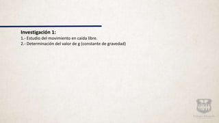 Investigación 1:
1.- Estudio del movimiento en caída libre.
2.- Determinación del valor de g (constante de gravedad)
 