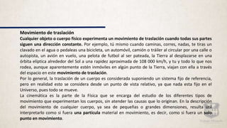 Movimiento de traslación
Cualquier objeto o cuerpo físico experimenta un movimiento de traslación cuando todas sus partes
siguen una dirección constante. Por ejemplo, tú mismo cuando caminas, corres, nadas, te tiras un
clavado en el agua o pedaleas una bicicleta, un automóvil, camión o tráiler al circular por una calle o
autopista, un avión en vuelo, una pelota de futbol al ser pateada, la Tierra al desplazarse en una
órbita elíptica alrededor del Sol a una rapidez aproximada de 108 000 km/h, y tu y todo lo que nos
rodea, aunque aparentemente estén inmóviles en algún punto de la Tierra, viajan con ella a través
del espacio en este movimiento de traslación.
Por lo general, la traslación de un cuerpo es considerada suponiendo un sistema fijo de referencia,
pero en realidad esto se considera desde un punto de vista relativo, ya que nada esta fijo en el
Universo, pues todo se mueve.
La cinemática es la parte de la Física que se encarga del estudio de los diferentes tipos de
movimiento que experimentan los cuerpos, sin atender las causas que lo originan. En la descripción
del movimiento de cualquier cuerpo, ya sea de pequeñas o grandes dimensiones, resulta útil
interpretarlo como si fuera una partícula material en movimiento, es decir, como si fuera un solo
punto en movimiento.
 