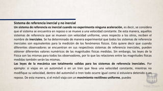 Sistema de referencia inercial y no inercial
Un sistema de referencia es inercial cuando no experimenta ninguna aceleración, es decir, se considera
que el sistema se encuentra en reposo o se mueve a una velocidad constante. De esta manera, aquellos
sistemas de referencia que se mueven con velocidad uniforme, unos respecto a los otros, reciben el
nombre de inerciales. Se ha determinado de manera experimental que todos los sistemas de referencia
inerciales son equivalentes para la medición de los fenómenos físicos. Esto quiere decir que cuando
diferentes observadores se encuentran en sus respectivos sistemas de referencia inerciales, pueden
obtener diferentes valores numéricos de las magnitudes físicas medidas. Sin embargo, las leyes de la
Física son las mismas para todos los observadores, por lo que las relaciones entre las magnitudes físicas
medidas también serán las mismas.
Las leyes de la mecánica son totalmente validas para los sistemas de referencia inerciales. Por
ejemplo: si viajas en un automóvil o en un tren que lleva una velocidad constante, mientras no
modifique su velocidad, dentro del automóvil o tren todo ocurre igual como si estuviera detenido o en
reposo. De esta manera, si el móvil viaja con un movimiento rectilíneo uniforme, puedes
 