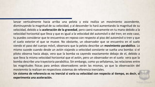 lanzar verticalmente hacia arriba una pelota y esta realiza un movimiento ascendente,
disminuyendo la magnitud de su velocidad, y al descender lo hará aumentando la magnitud de su
velocidad, debido a la aceleración de la gravedad, pero caerá nuevamente en tu mano debido a la
velocidad horizontal que lleva y que es igual a la velocidad del automóvil o del tren; en este caso,
tu puedes considerar que te encuentras en reposo con respecto al piso del automóvil o tren y que
el suelo exterior el que se mueve. No obstante, un observador que se encuentra en el suelo
viendo el paso del cuerpo móvil, observara que la pelota describe un movimiento parabólico. Lo
mismo sucede cuando desde un avión viajando a velocidad constante se suelta una bomba: si el
piloto observa hacia abajo, vera que la bomba va cayendo exactamente debajo de el, debido a
que lleva la misma velocidad horizontal que el avión, pero un observador en el suelo vera que la
bomba describe una trayectoria parabólica. Sin embargo, como ya señalamos, las relaciones entre
las magnitudes físicas para ambos observadores serán las mismas, ya que la observación del
moviemnto la realizan en respectivos sistemas de referencia inerciales.
Un sistema de referencia es no inercial si varía su velocidad con respecto al tiempo, es decir, si
experimenta una aceleración.
 