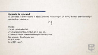 Concepto de velocidad
La velocidad se define como el desplazamiento realizado por un móvil, dividido entre el tiempo
que tarda en efectuarlo:
V= d
T
Donde:
V = velocidad del móvil
d = desplazamiento del móvil, en m o en cm.
t = tiempo en que se realiza el desplazamiento, en s.
Las unidades de velocidad son:
En el SI = m/s
En el CGS = cm/s
 