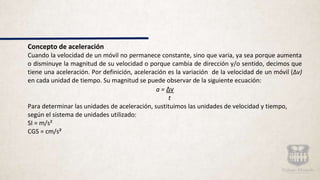 Concepto de aceleración
Cuando la velocidad de un móvil no permanece constante, sino que varia, ya sea porque aumenta
o disminuye la magnitud de su velocidad o porque cambia de dirección y/o sentido, decimos que
tiene una aceleración. Por definición, aceleración es la variación de la velocidad de un móvil (Δv)
en cada unidad de tiempo. Su magnitud se puede observar de la siguiente ecuación:
a = Δv
t
Para determinar las unidades de aceleración, sustituimos las unidades de velocidad y tiempo,
según el sistema de unidades utilizado:
SI = m/s²
CGS = cm/s²
 