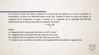 Si el móvil no parte del reposo, entonces en el intervalo de tiempo en el cual se considera su
movimiento, ya tenía una velocidad llama inicial (Vo). Cuando el móvil no parte del reposo, la
magnitud de la aceleración es igual al cambio en la magnitud de su velocidad ΔV=(Vf-Vo),
dividiendo entre el tiempo que tarda en realizarlo. Por tanto:
a = Vf – Vo
t
donde :
a = Magnitud de la aceleración del móvil, en m/s² o cm/s²
Vf = Magnitud de la velocidad final del móvil en m/s o cm/s
Vo = Magnitud de la velocidad inicial del móvil en m/s o cm/s
t = tiempo en que se produce el cambio en la magnitud de la velocidad en segundos (s).
 