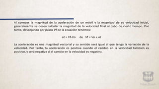 Al conocer la magnitud de la aceleración de un móvil y la magnitud de su velocidad inicial,
generalmente se desea calcular la magnitud de la velocidad final al cabo de cierto tiempo. Por
tanto, despejando por pasos Vf de la ecuación tenemos:
at = Vf-Vo de Vf = Vo + at
La aceleración es una magnitud vectorial y su sentido será igual al que tenga la variación de la
velocidad. Por tanto, la aceleración es positiva cuando el cambio en la velocidad también es
positivo, y será negativa si el cambio en la velocidad es negativo.
 