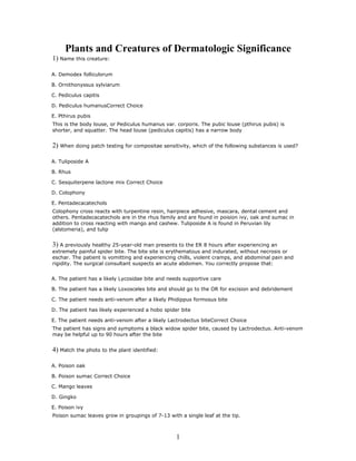 Plants and Creatures of Dermatologic Significance
1) Name this creature:

A. Demodex folliculorum

B. Ornithonyssus sylviarum

C. Pediculus capitis

D. Pediculus humanusCorrect Choice

E. Pthirus pubis
This is the body louse, or Pediculus humanus var. corporis. The pubic louse (pthirus pubis) is
shorter, and squatter. The head louse (pediculus capitis) has a narrow body


2) When doing patch testing for compositae sensitivity, which of the following substances is used?

A. Tuliposide A

B. Rhus

C. Sesquiterpene lactone mix Correct Choice

D. Colophony

E. Pentadecacatechols
Colophony cross reacts with turpentine resin, hairpiece adhesive, mascara, dental cement and
others. Pentadecacatechols are in the rhus family and are found in poision ivy, oak and sumac in
addition to cross reacting with mango and cashew. Tuliposide A is found in Peruvian lily
(alstomeria), and tulip


3) A previously healthy 25-year-old man presents to the ER 8 hours after experiencing an
extremely painful spider bite. The bite site is erythematous and indurated, without necrosis or
eschar. The patient is vomitting and experiencing chills, violent cramps, and abdominal pain and
rigidity. The surgical consultant suspects an acute abdomen. You correctly propose that:


A. The patient has a likely Lycosidae bite and needs supportive care

B. The patient has a likely Loxosceles bite and should go to the OR for excision and debridement

C. The patient needs anti-venom after a likely Phidippus formosus bite

D. The patient has likely experienced a hobo spider bite

E. The patient needs anti-venom after a likely Lactrodectus biteCorrect Choice
The patient has signs and symptoms a black widow spider bite, caused by Lactrodectus. Anti-venom
may be helpful up to 90 hours after the bite


4) Match the photo to the plant identified:

A. Poison oak

B. Poison sumac Correct Choice

C. Mango leaves

D. Gingko

E. Poison ivy
Poison sumac leaves grow in groupings of 7-13 with a single leaf at the tip.



                                                  1
 