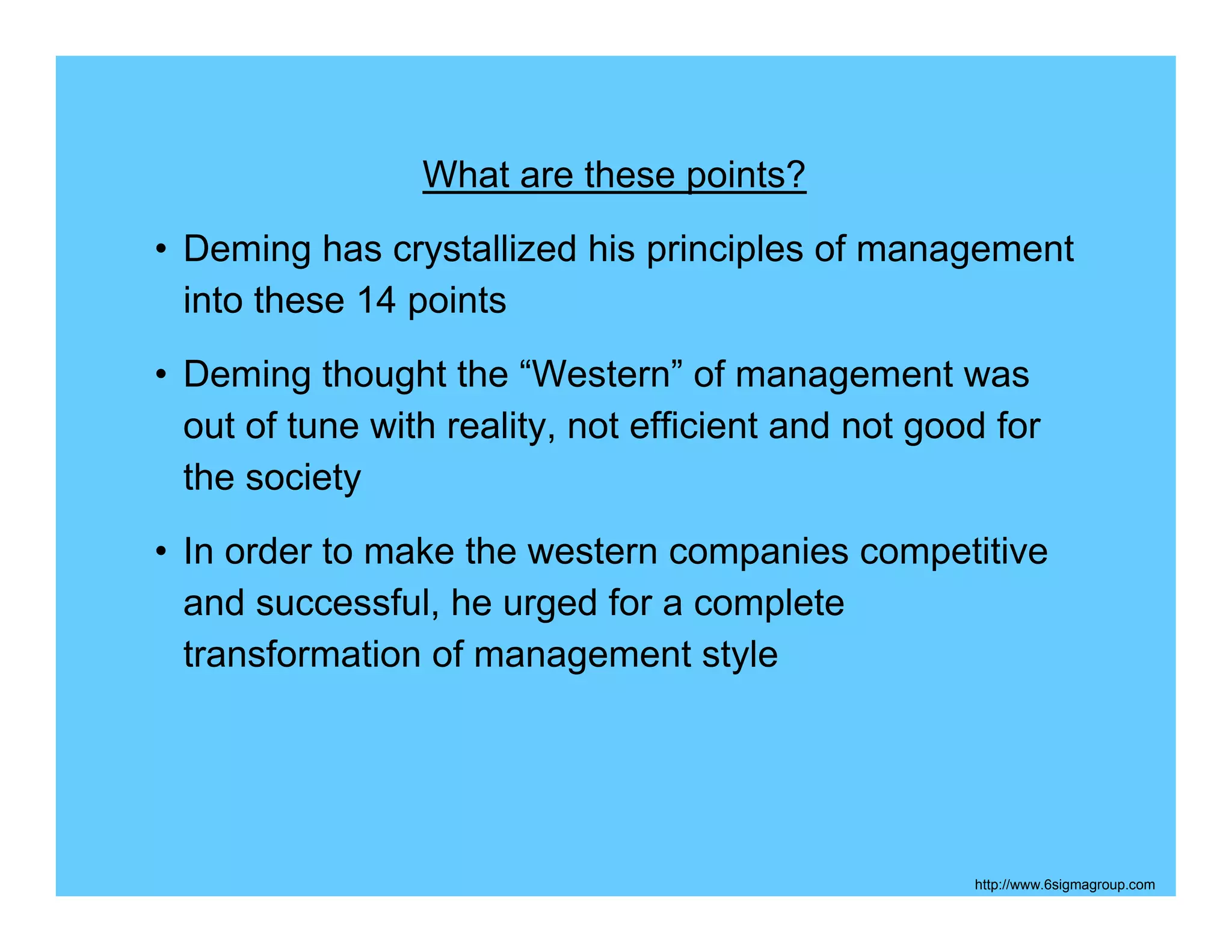 What are these points?
• Deming has crystallized his principles of management
  into these 14 points
• Deming thought the “Western” of management was
  out of tune with reality, not efficient and not good for
  the society
• In order to make the western companies competitive
  and successful, he urged for a complete
  transformation of management style




                                                     http://www.6sigmagroup.com
 