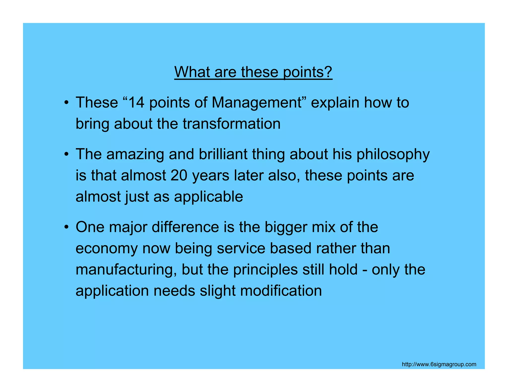 What are these points?
• These “14 points of Management” explain how to
  bring about the transformation
• The amazing and brilliant thing about his philosophy
  is that almost 20 years later also, these points are
  almost just as applicable
• One major difference is the bigger mix of the
  economy now being service based rather than
  manufacturing, but the principles still hold - only the
  application needs slight modification



                                                     http://www.6sigmagroup.com
 