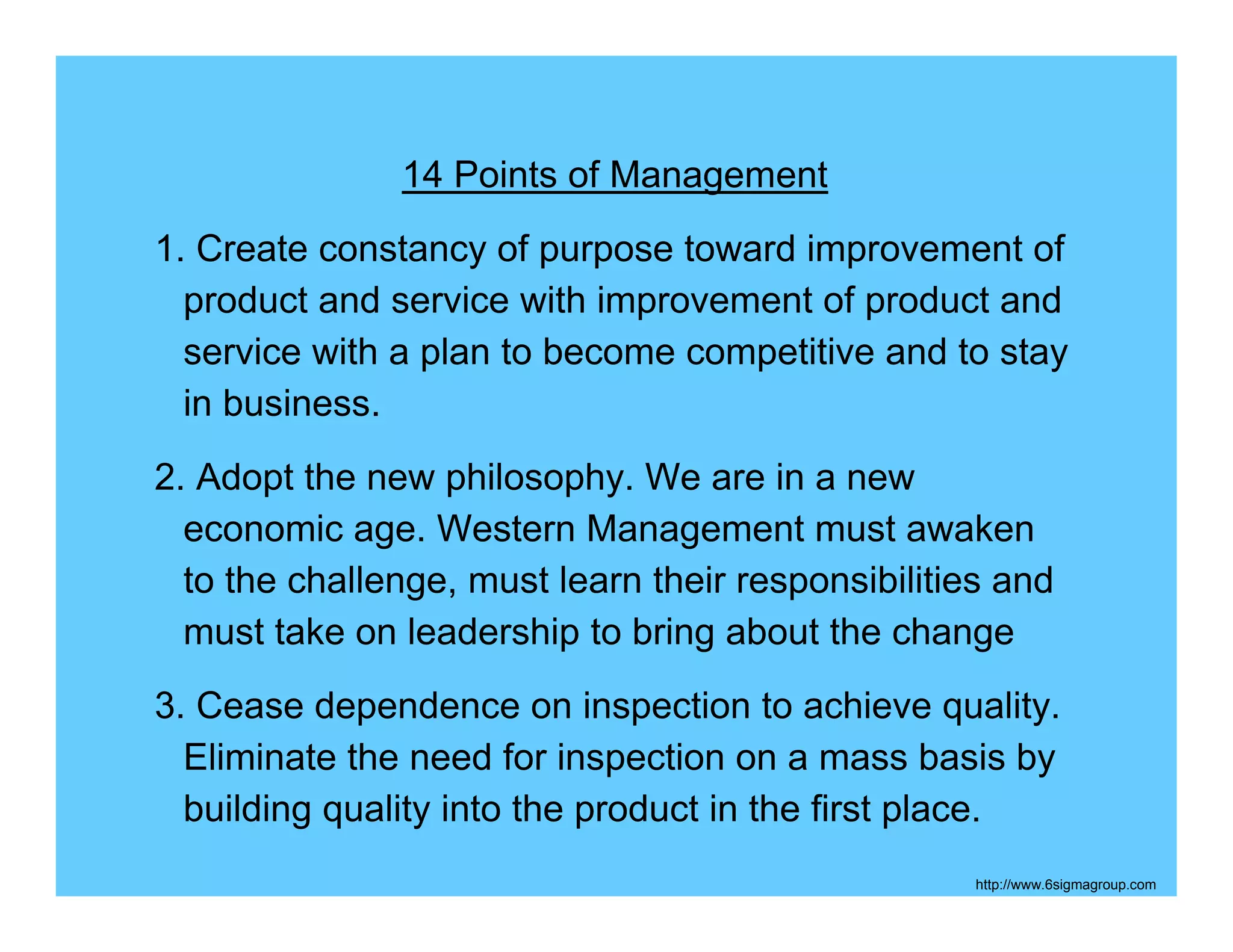 14 Points of Management
1. Create constancy of purpose toward improvement of
  product and service with improvement of product and
  service with a plan to become competitive and to stay
  in business.
2. Adopt the new philosophy. We are in a new
  economic age. Western Management must awaken
  to the challenge, must learn their responsibilities and
  must take on leadership to bring about the change
3. Cease dependence on inspection to achieve quality.
  Eliminate the need for inspection on a mass basis by
  building quality into the product in the first place.
                                                    http://www.6sigmagroup.com
 