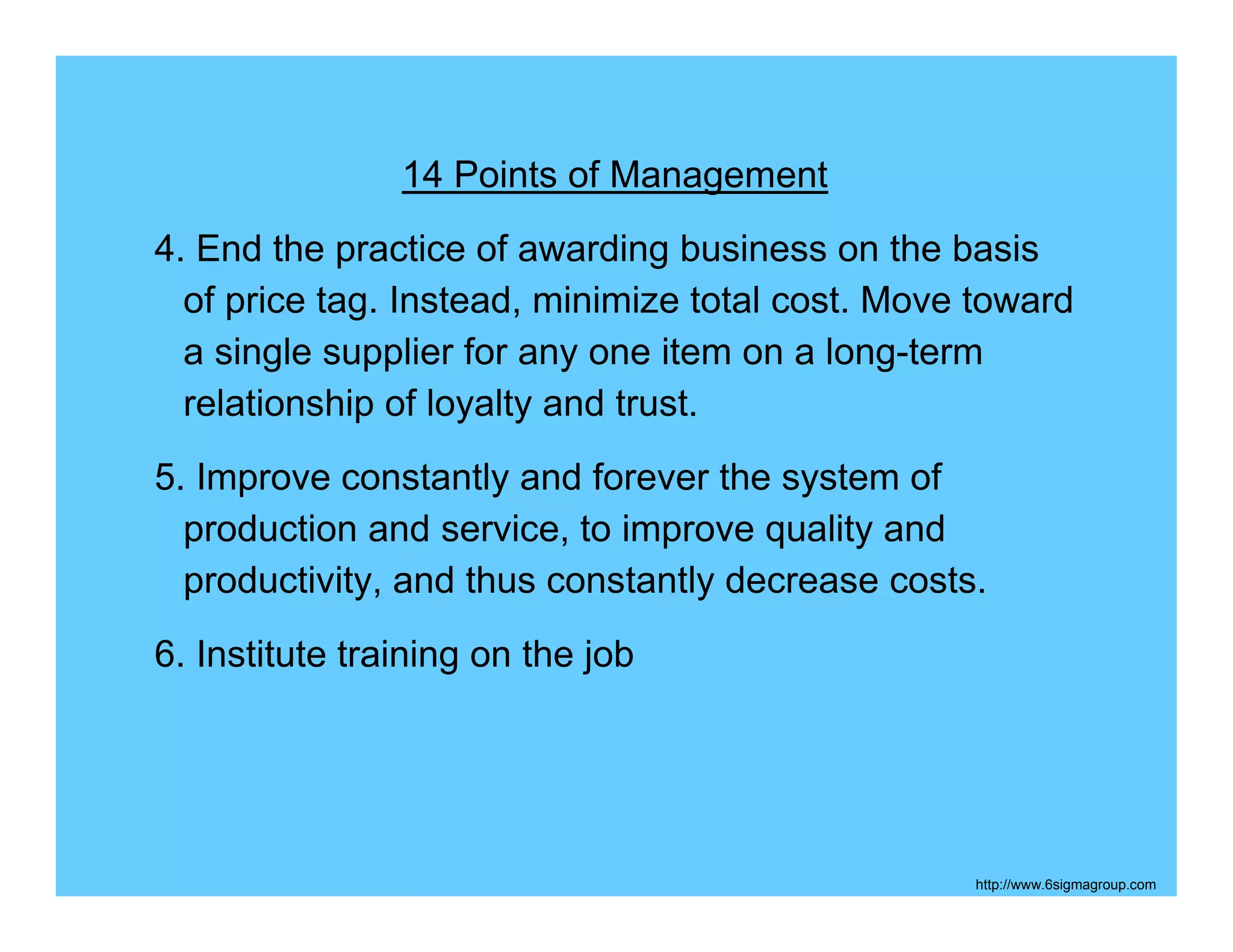 14 Points of Management
4. End the practice of awarding business on the basis
  of price tag. Instead, minimize total cost. Move toward
  a single supplier for any one item on a long-term
  relationship of loyalty and trust.
5. Improve constantly and forever the system of
  production and service, to improve quality and
  productivity, and thus constantly decrease costs.
6. Institute training on the job




                                                  http://www.6sigmagroup.com
 