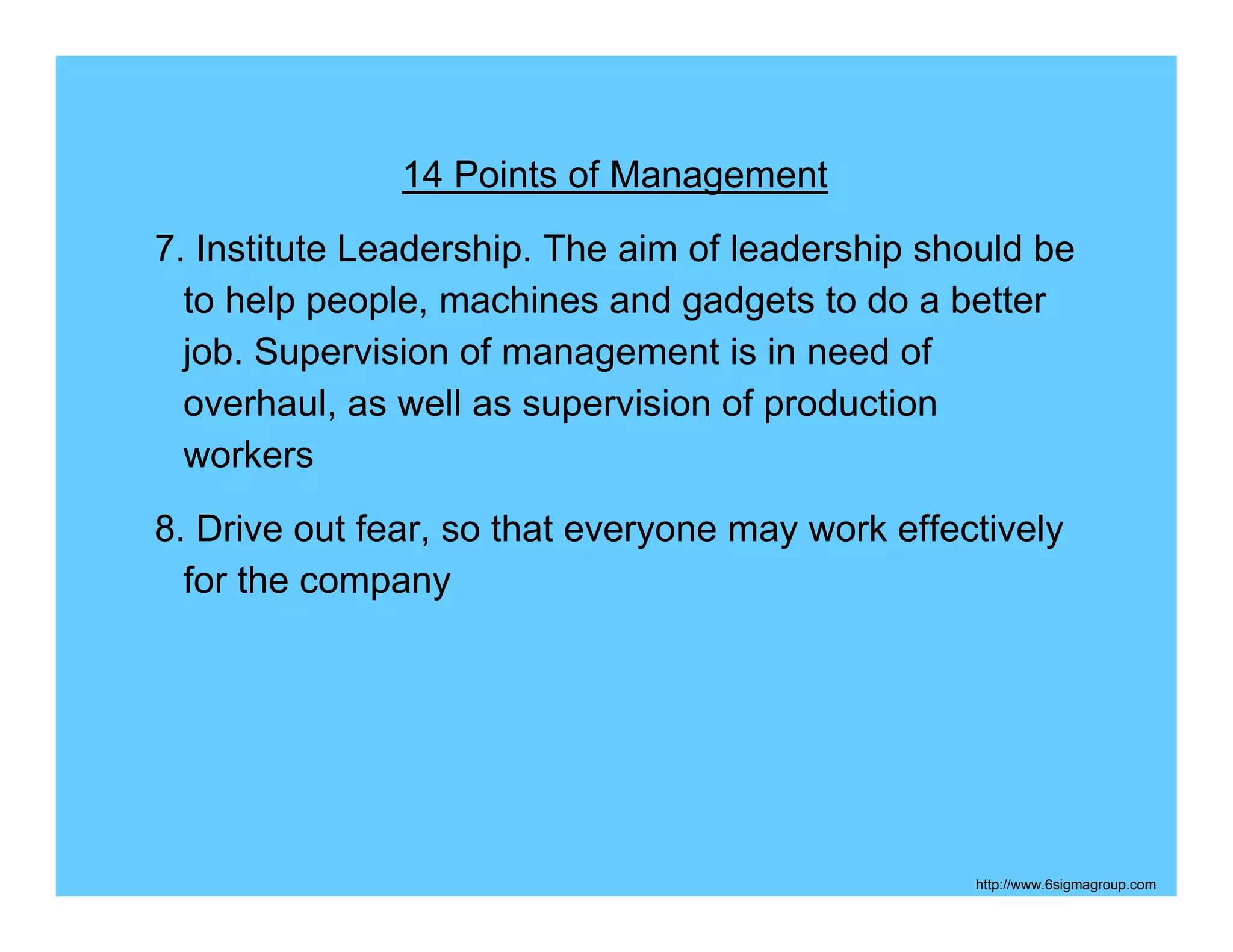 14 Points of Management
7. Institute Leadership. The aim of leadership should be
  to help people, machines and gadgets to do a better
  job. Supervision of management is in need of
  overhaul, as well as supervision of production
  workers
8. Drive out fear, so that everyone may work effectively
  for the company




                                                  http://www.6sigmagroup.com
 