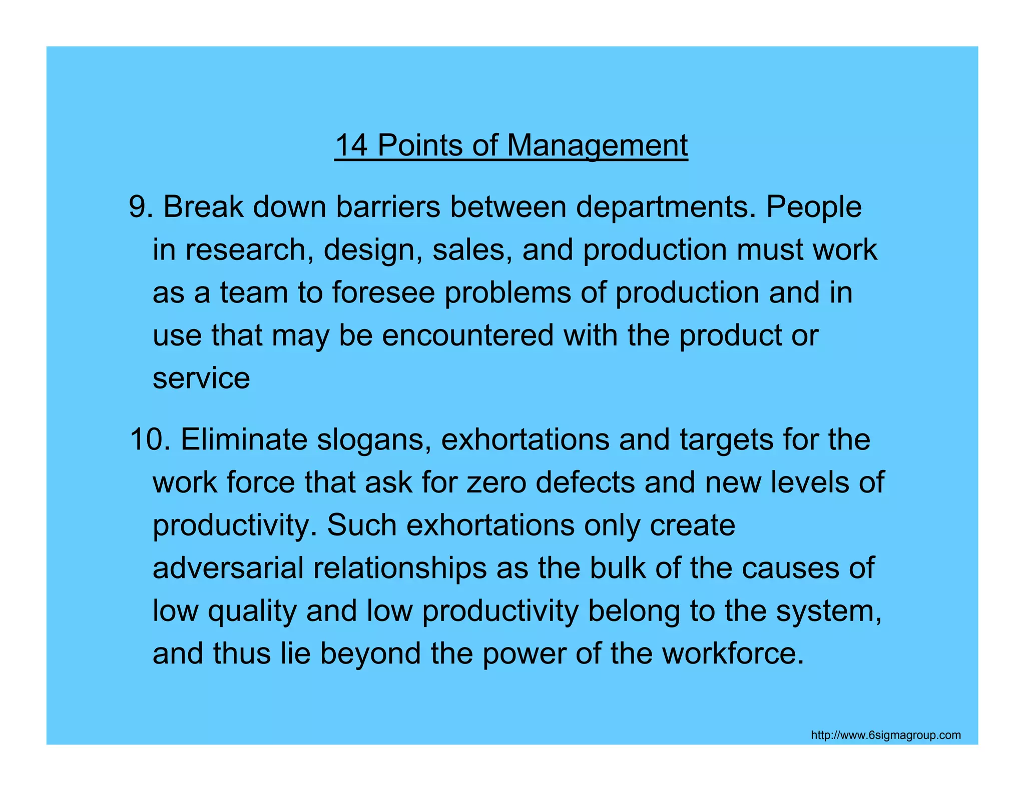 14 Points of Management
9. Break down barriers between departments. People
  in research, design, sales, and production must work
  as a team to foresee problems of production and in
  use that may be encountered with the product or
  service
10. Eliminate slogans, exhortations and targets for the
 work force that ask for zero defects and new levels of
 productivity. Such exhortations only create
 adversarial relationships as the bulk of the causes of
 low quality and low productivity belong to the system,
 and thus lie beyond the power of the workforce.

                                                 http://www.6sigmagroup.com
 