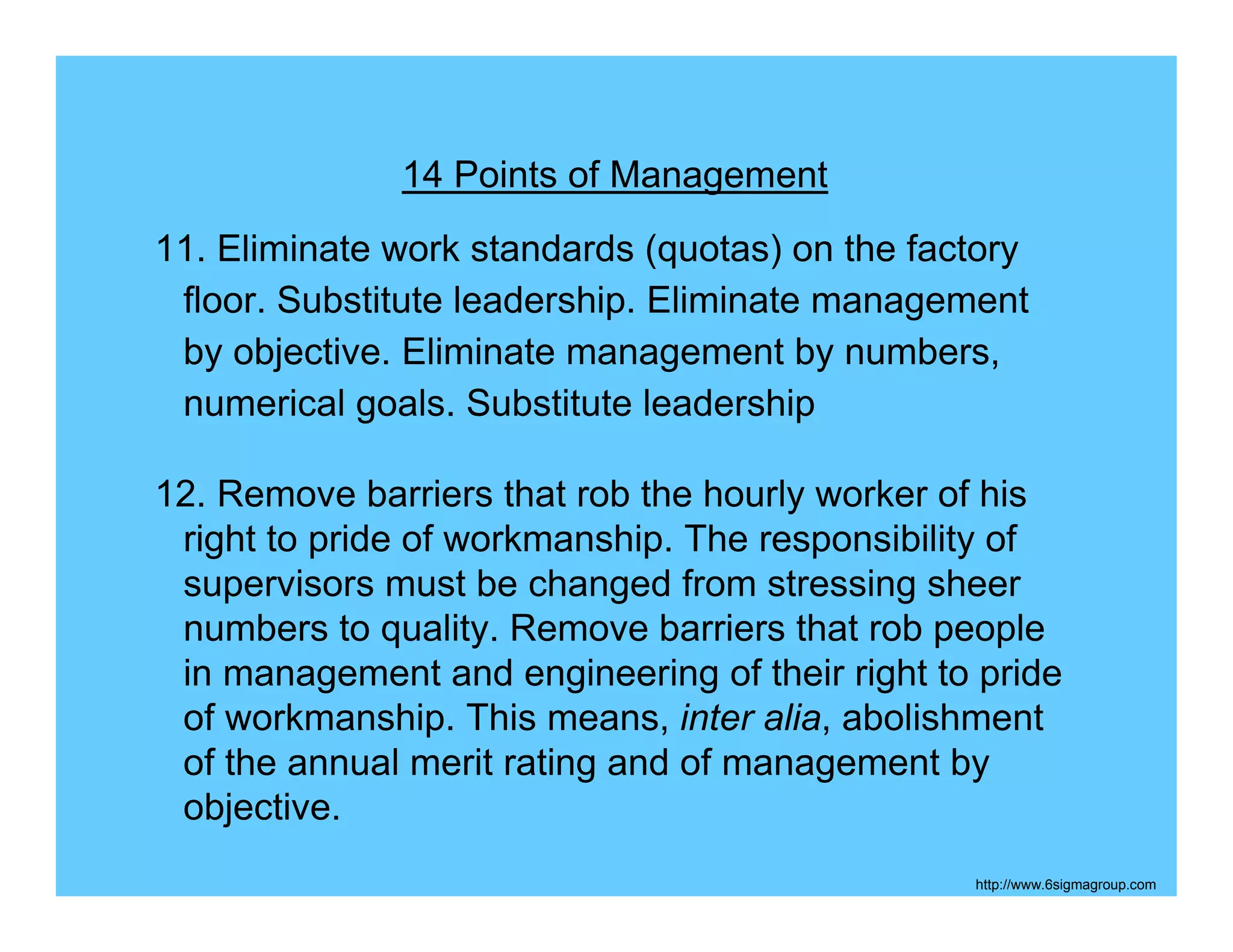 14 Points of Management
11. Eliminate work standards (quotas) on the factory
 floor. Substitute leadership. Eliminate management
 by objective. Eliminate management by numbers,
 numerical goals. Substitute leadership

12. Remove barriers that rob the hourly worker of his
 right to pride of workmanship. The responsibility of
 supervisors must be changed from stressing sheer
 numbers to quality. Remove barriers that rob people
 in management and engineering of their right to pride
 of workmanship. This means, inter alia, abolishment
 of the annual merit rating and of management by
 objective.
                                                http://www.6sigmagroup.com
 