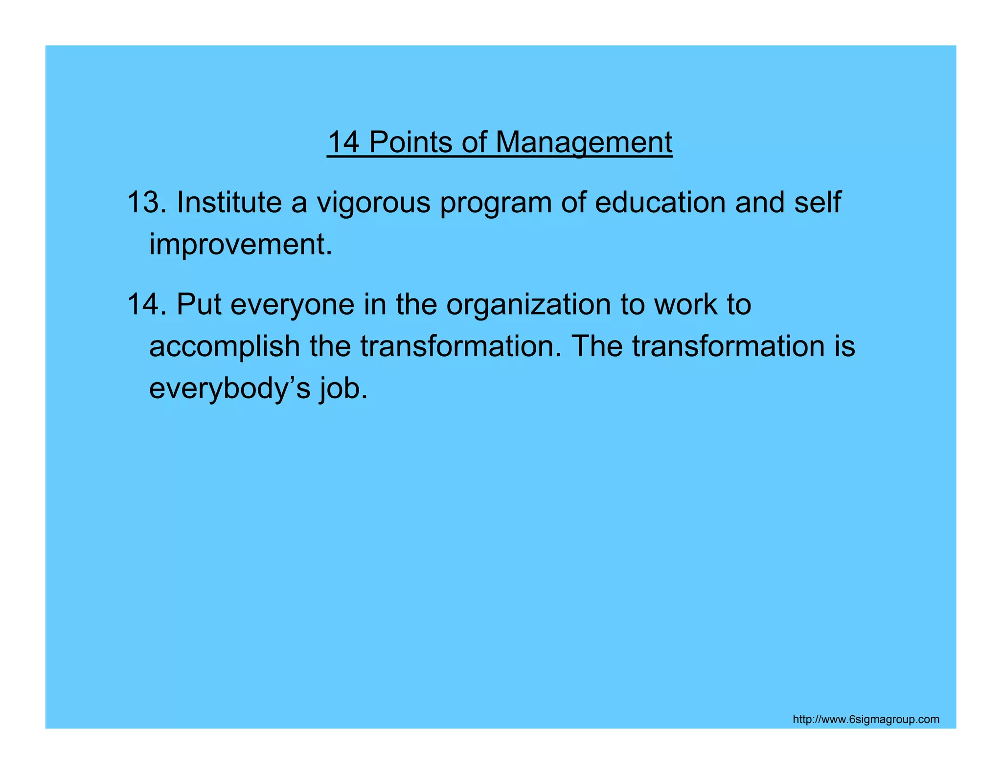 14 Points of Management
13. Institute a vigorous program of education and self
 improvement.
14. Put everyone in the organization to work to
 accomplish the transformation. The transformation is
 everybody’s job.




                                                  http://www.6sigmagroup.com
 