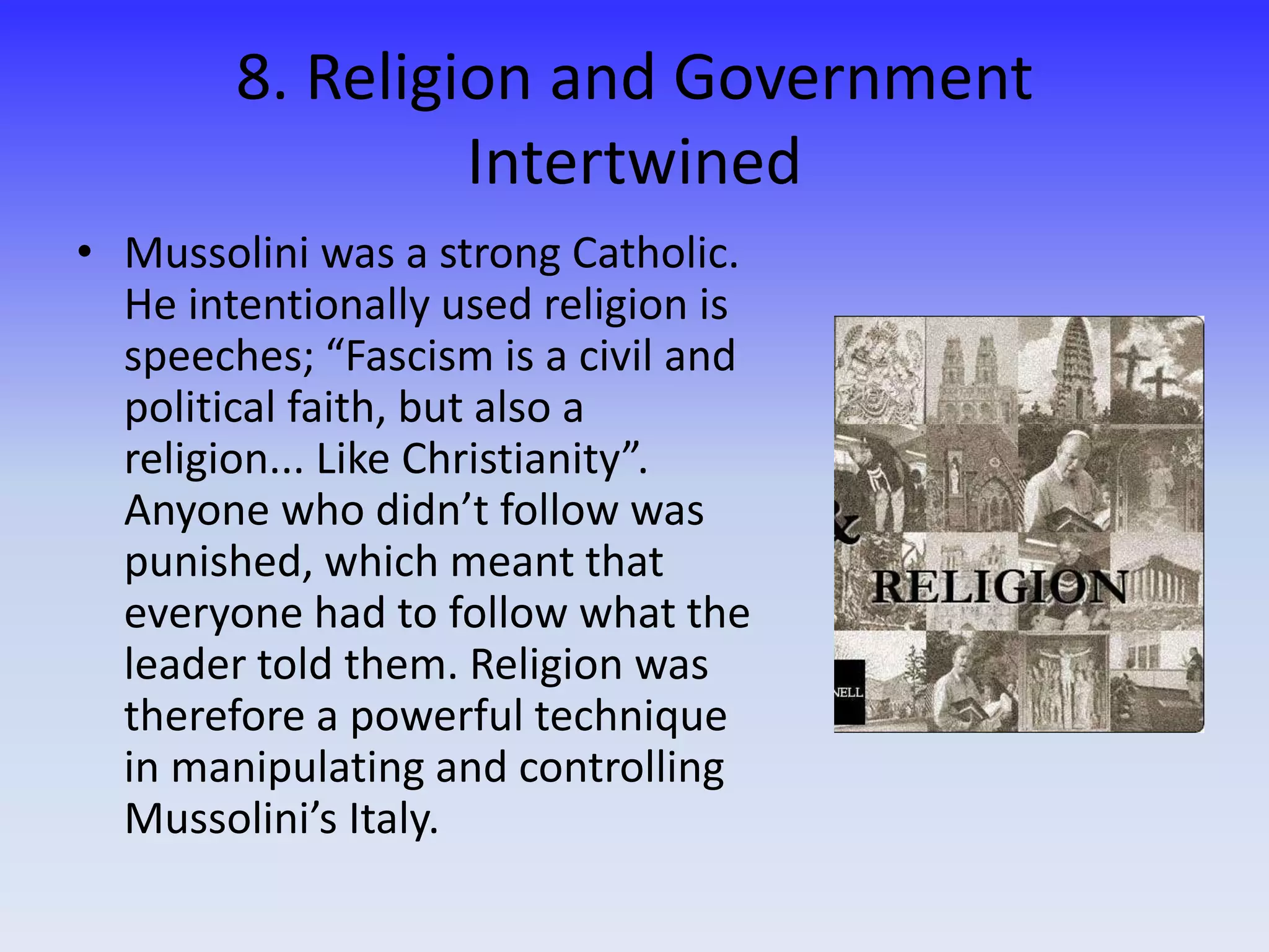 8. Religion and Government
Intertwined
• Mussolini was a strong Catholic.
He intentionally used religion is
speeches; “Fascism is a civil and
political faith, but also a
religion... Like Christianity”.
Anyone who didn’t follow was
punished, which meant that
everyone had to follow what the
leader told them. Religion was
therefore a powerful technique
in manipulating and controlling
Mussolini’s Italy.
 