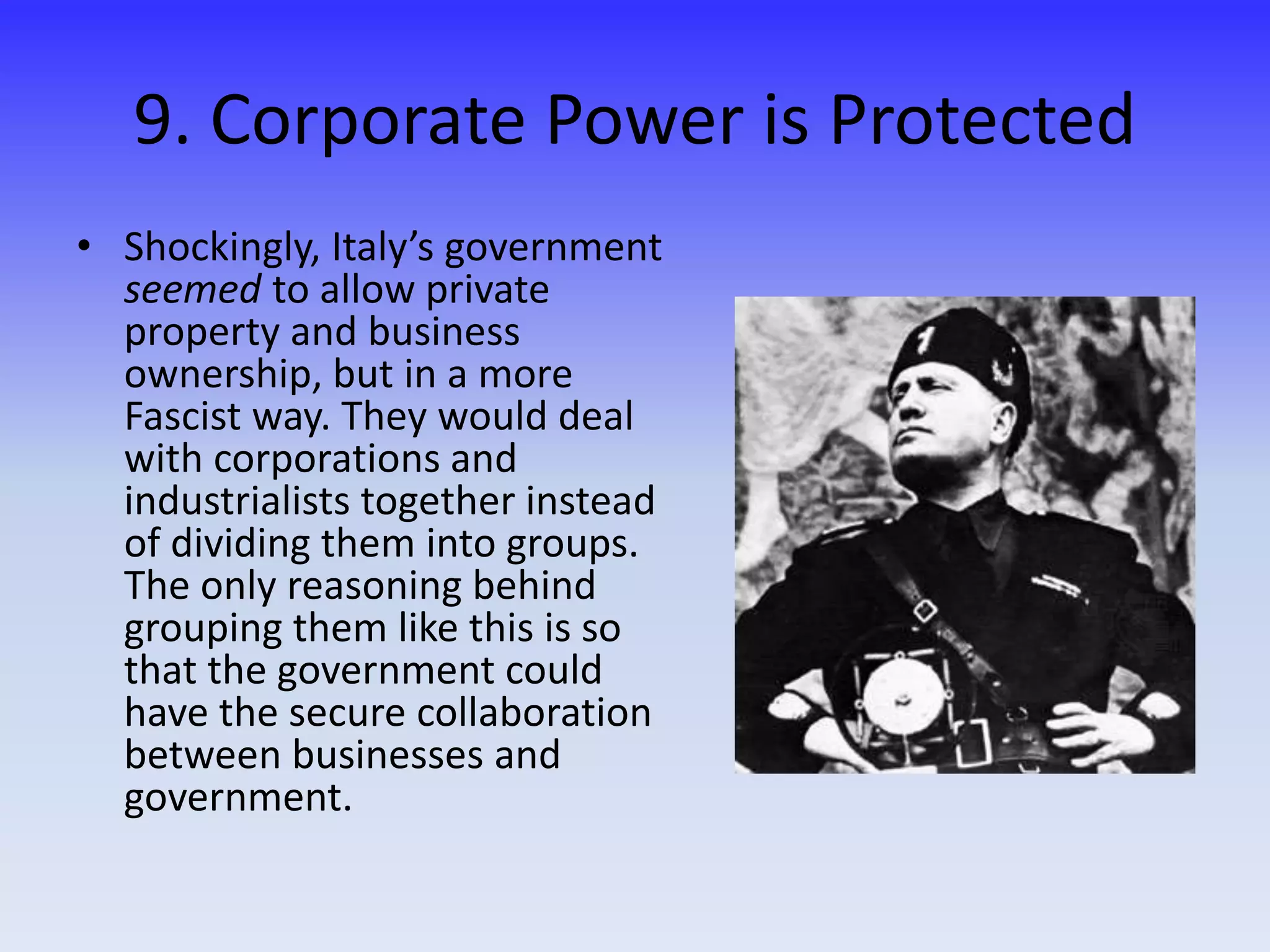 9. Corporate Power is Protected
• Shockingly, Italy’s government
seemed to allow private
property and business
ownership, but in a more
Fascist way. They would deal
with corporations and
industrialists together instead
of dividing them into groups.
The only reasoning behind
grouping them like this is so
that the government could
have the secure collaboration
between businesses and
government.
 