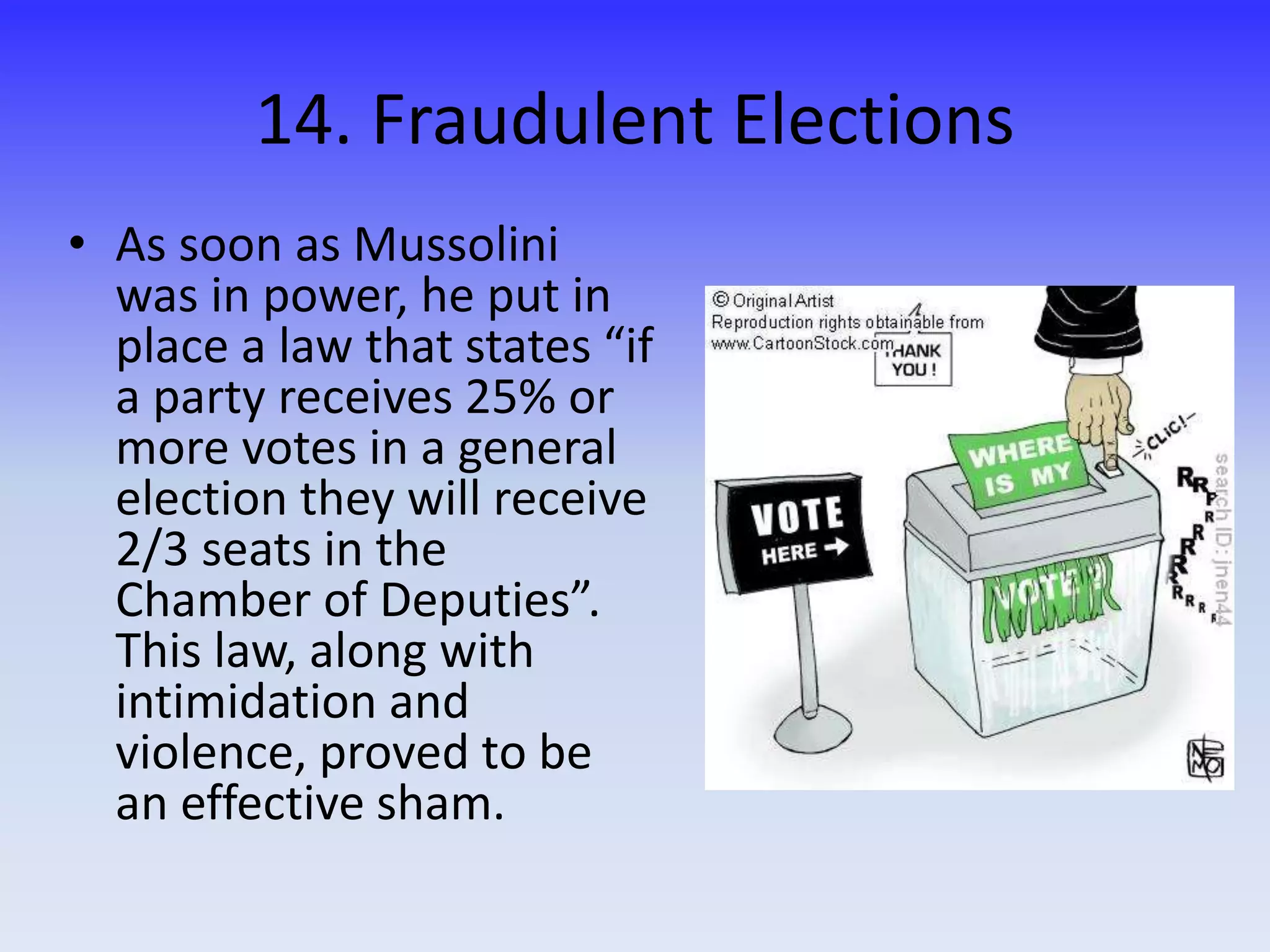 14. Fraudulent Elections
• As soon as Mussolini
was in power, he put in
place a law that states “if
a party receives 25% or
more votes in a general
election they will receive
2/3 seats in the
Chamber of Deputies”.
This law, along with
intimidation and
violence, proved to be
an effective sham.
 