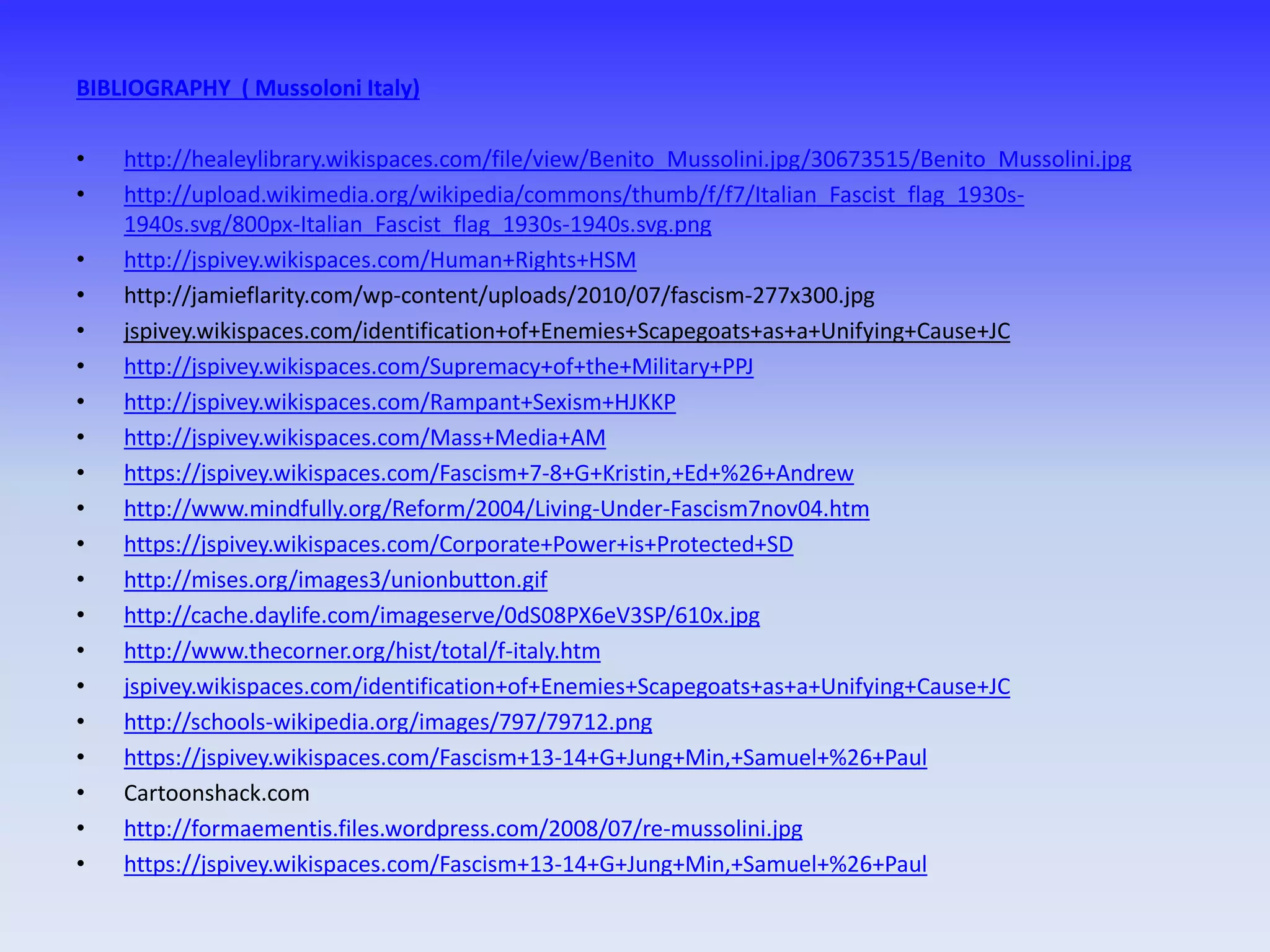 BIBLIOGRAPHY ( Mussoloni Italy)
• http://healeylibrary.wikispaces.com/file/view/Benito_Mussolini.jpg/30673515/Benito_Mussolini.jpg
• http://upload.wikimedia.org/wikipedia/commons/thumb/f/f7/Italian_Fascist_flag_1930s-
1940s.svg/800px-Italian_Fascist_flag_1930s-1940s.svg.png
• http://jspivey.wikispaces.com/Human+Rights+HSM
• http://jamieflarity.com/wp-content/uploads/2010/07/fascism-277x300.jpg
• jspivey.wikispaces.com/identification+of+Enemies+Scapegoats+as+a+Unifying+Cause+JC
• http://jspivey.wikispaces.com/Supremacy+of+the+Military+PPJ
• http://jspivey.wikispaces.com/Rampant+Sexism+HJKKP
• http://jspivey.wikispaces.com/Mass+Media+AM
• https://jspivey.wikispaces.com/Fascism+7-8+G+Kristin,+Ed+%26+Andrew
• http://www.mindfully.org/Reform/2004/Living-Under-Fascism7nov04.htm
• https://jspivey.wikispaces.com/Corporate+Power+is+Protected+SD
• http://mises.org/images3/unionbutton.gif
• http://cache.daylife.com/imageserve/0dS08PX6eV3SP/610x.jpg
• http://www.thecorner.org/hist/total/f-italy.htm
• jspivey.wikispaces.com/identification+of+Enemies+Scapegoats+as+a+Unifying+Cause+JC
• http://schools-wikipedia.org/images/797/79712.png
• https://jspivey.wikispaces.com/Fascism+13-14+G+Jung+Min,+Samuel+%26+Paul
• Cartoonshack.com
• http://formaementis.files.wordpress.com/2008/07/re-mussolini.jpg
• https://jspivey.wikispaces.com/Fascism+13-14+G+Jung+Min,+Samuel+%26+Paul
 