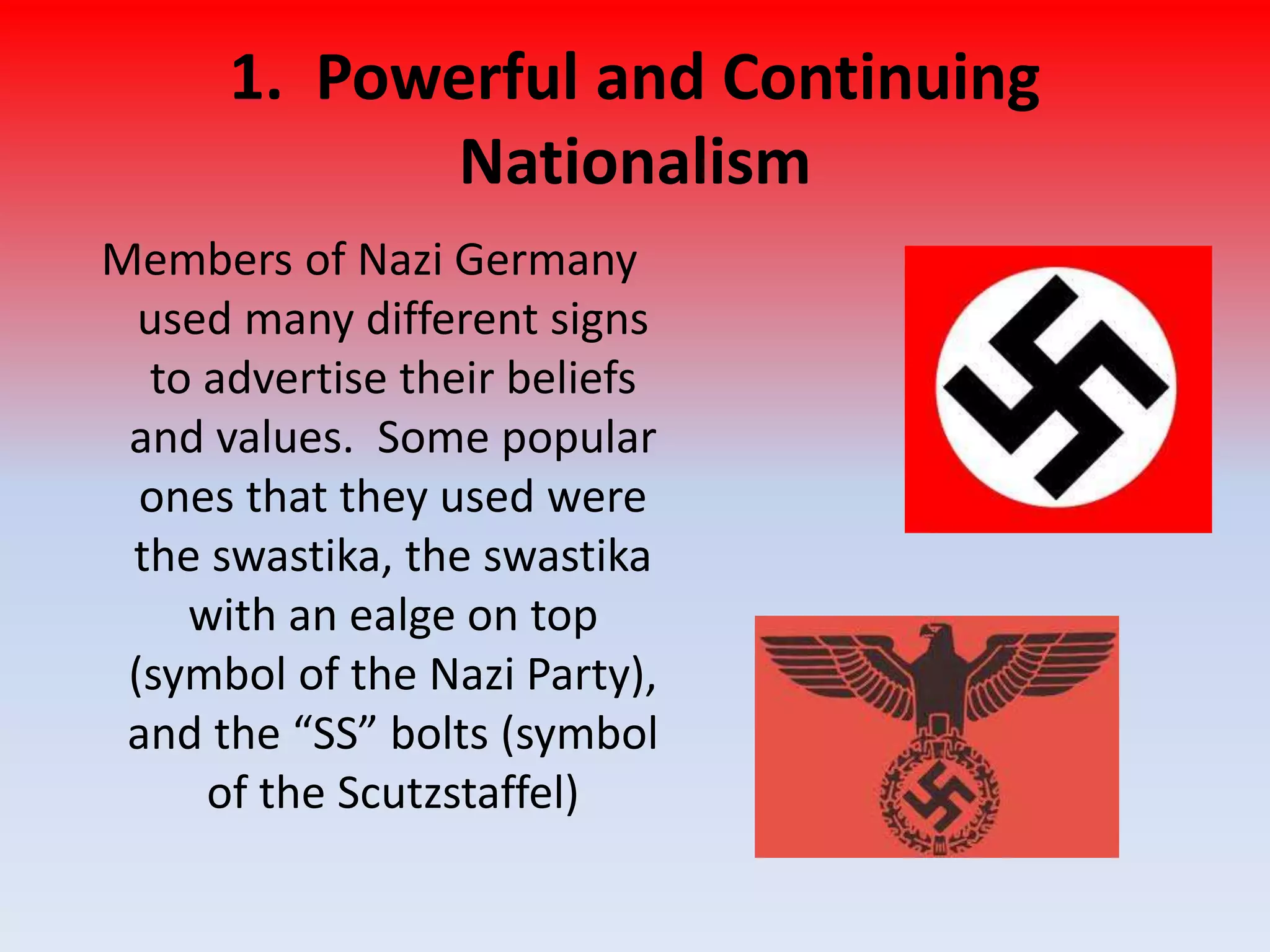 1. Powerful and Continuing
Nationalism
Members of Nazi Germany
used many different signs
to advertise their beliefs
and values. Some popular
ones that they used were
the swastika, the swastika
with an ealge on top
(symbol of the Nazi Party),
and the “SS” bolts (symbol
of the Scutzstaffel)
 