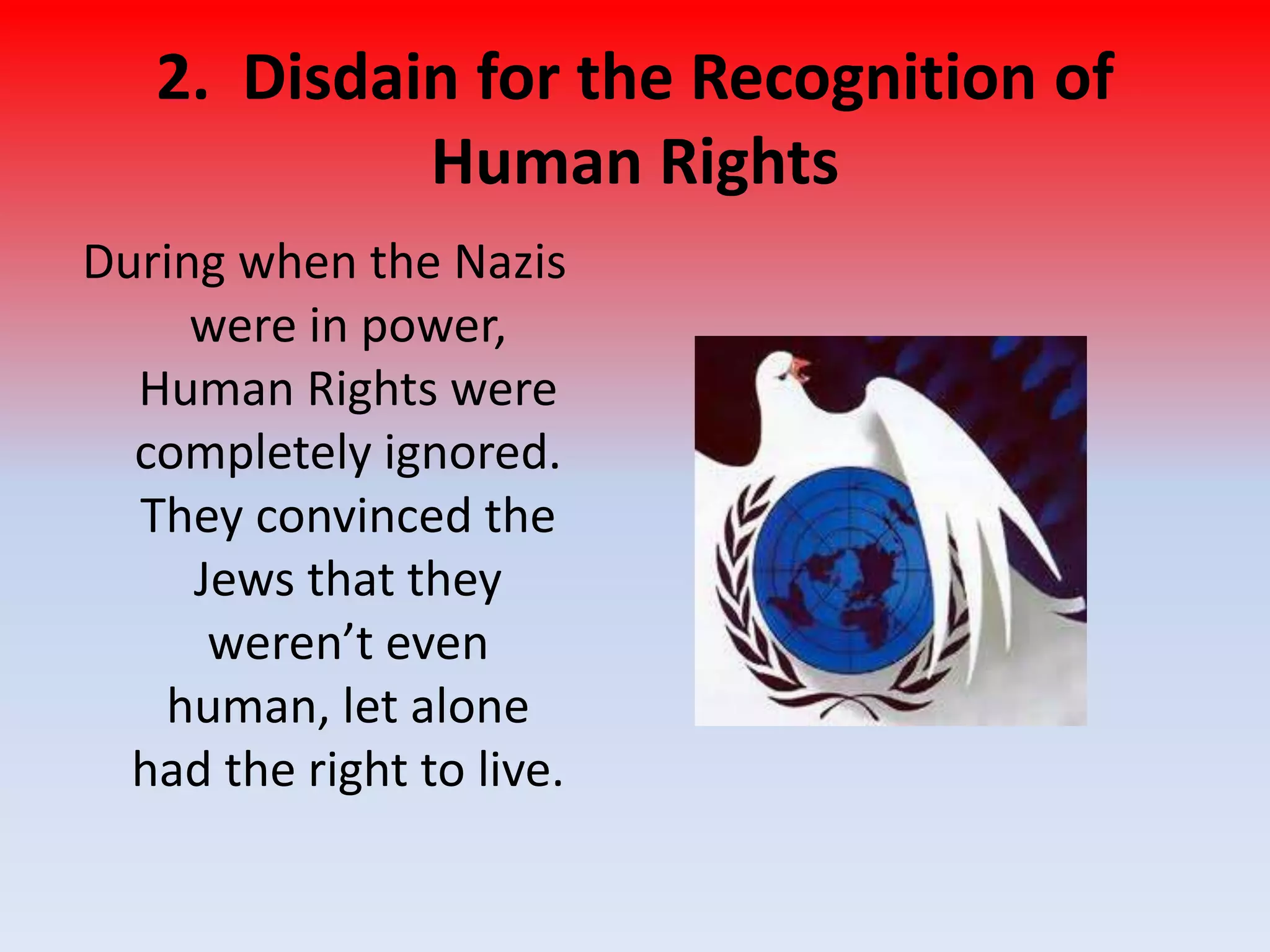 2. Disdain for the Recognition of
Human Rights
During when the Nazis
were in power,
Human Rights were
completely ignored.
They convinced the
Jews that they
weren’t even
human, let alone
had the right to live.
 