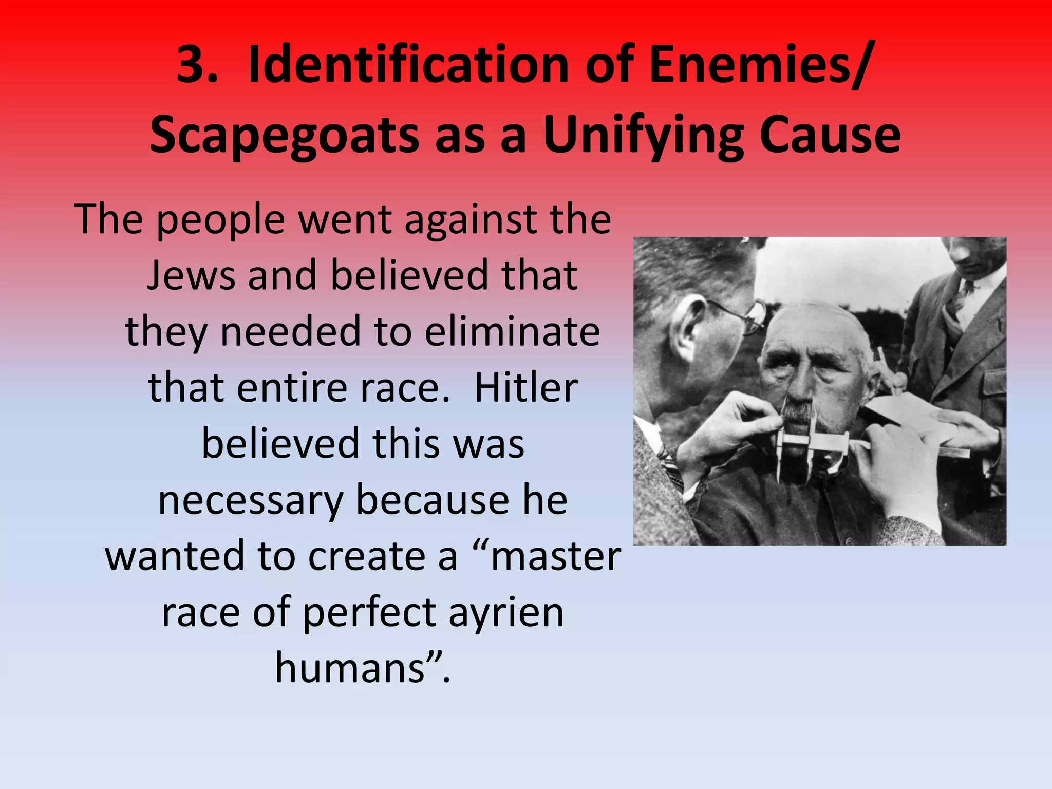 3. Identification of Enemies/
Scapegoats as a Unifying Cause
The people went against the
Jews and believed that
they needed to eliminate
that entire race. Hitler
believed this was
necessary because he
wanted to create a “master
race of perfect ayrien
humans”.
 