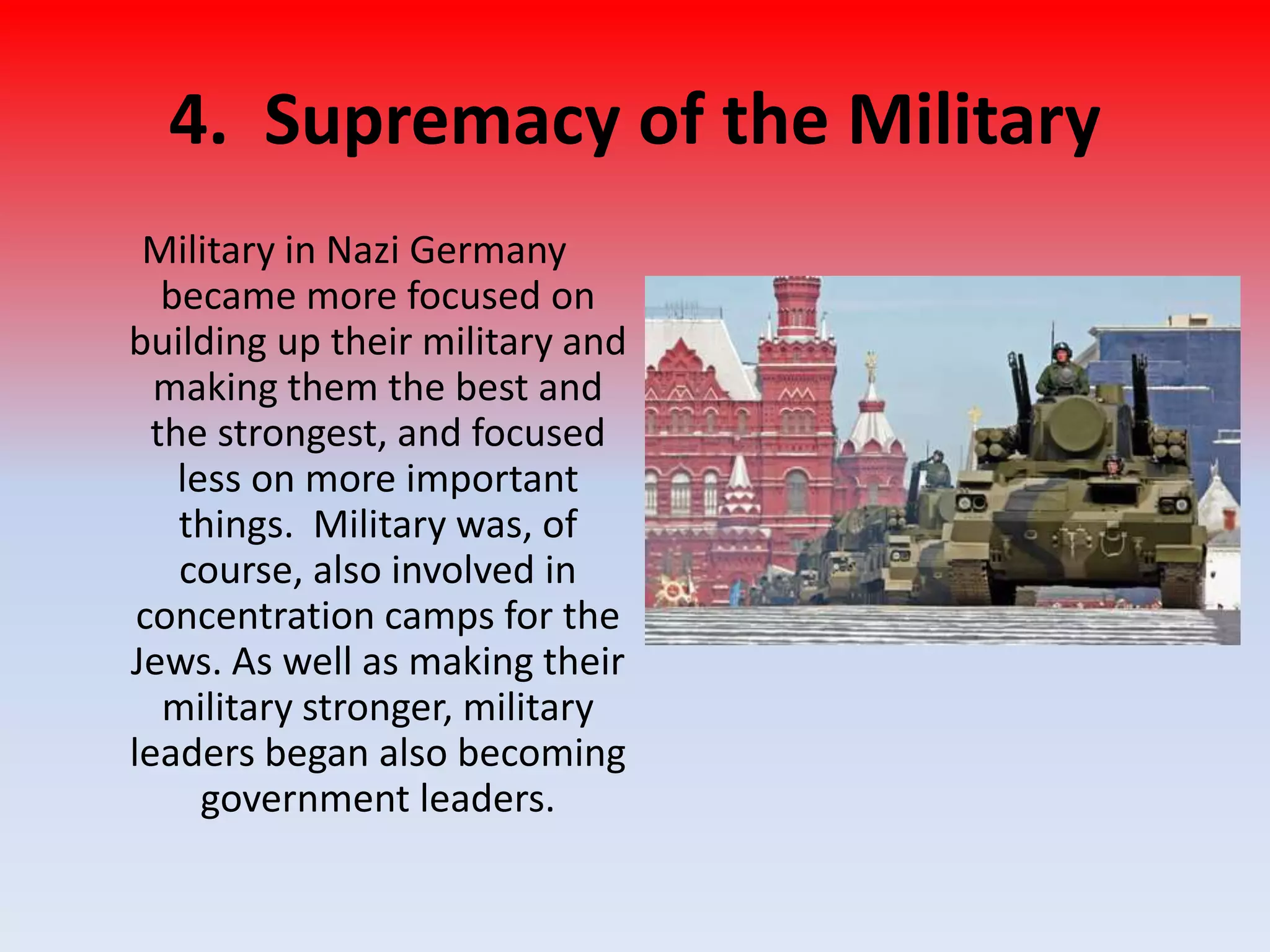 4. Supremacy of the Military
Military in Nazi Germany
became more focused on
building up their military and
making them the best and
the strongest, and focused
less on more important
things. Military was, of
course, also involved in
concentration camps for the
Jews. As well as making their
military stronger, military
leaders began also becoming
government leaders.
 