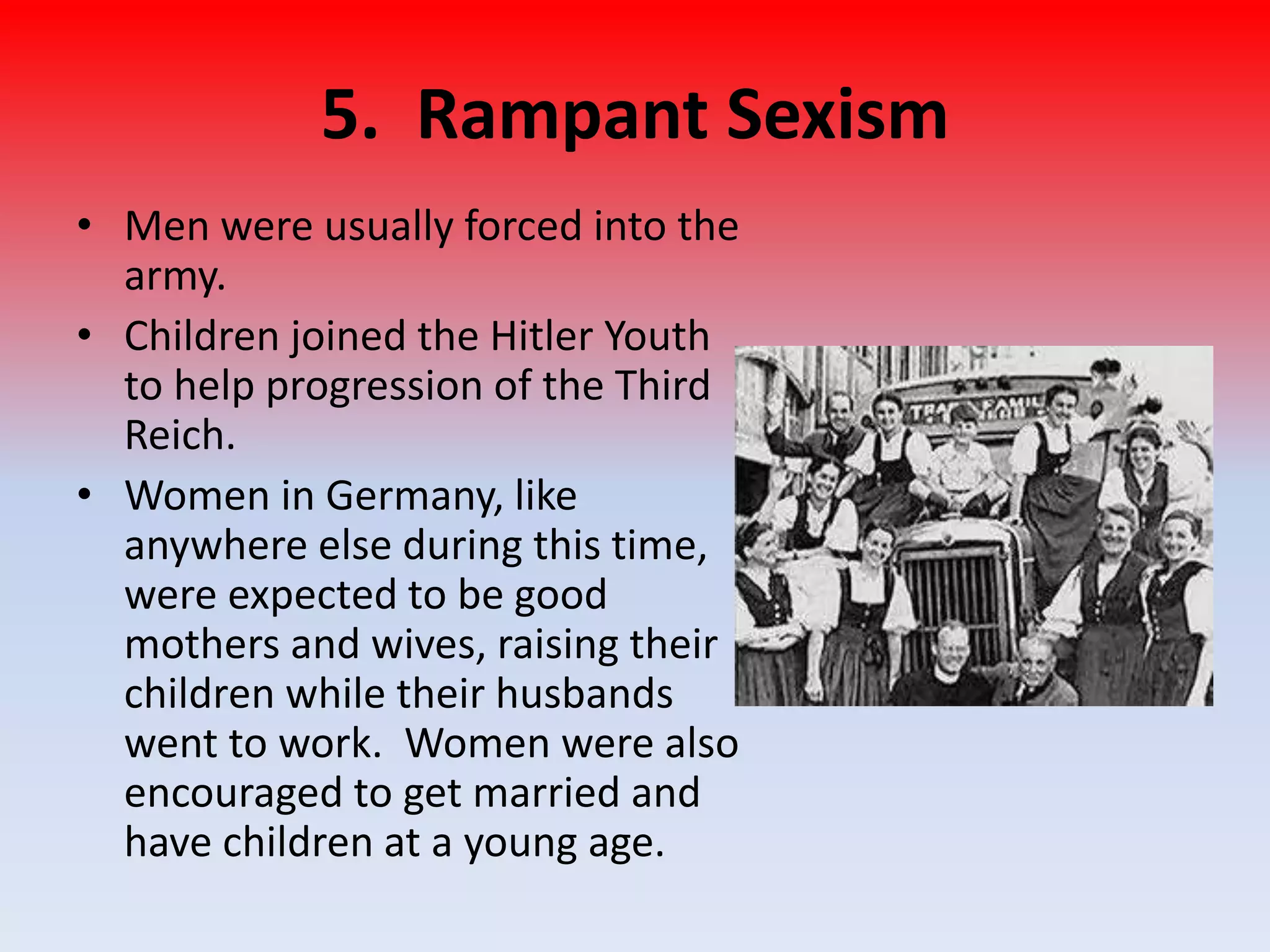 5. Rampant Sexism
• Men were usually forced into the
army.
• Children joined the Hitler Youth
to help progression of the Third
Reich.
• Women in Germany, like
anywhere else during this time,
were expected to be good
mothers and wives, raising their
children while their husbands
went to work. Women were also
encouraged to get married and
have children at a young age.
 