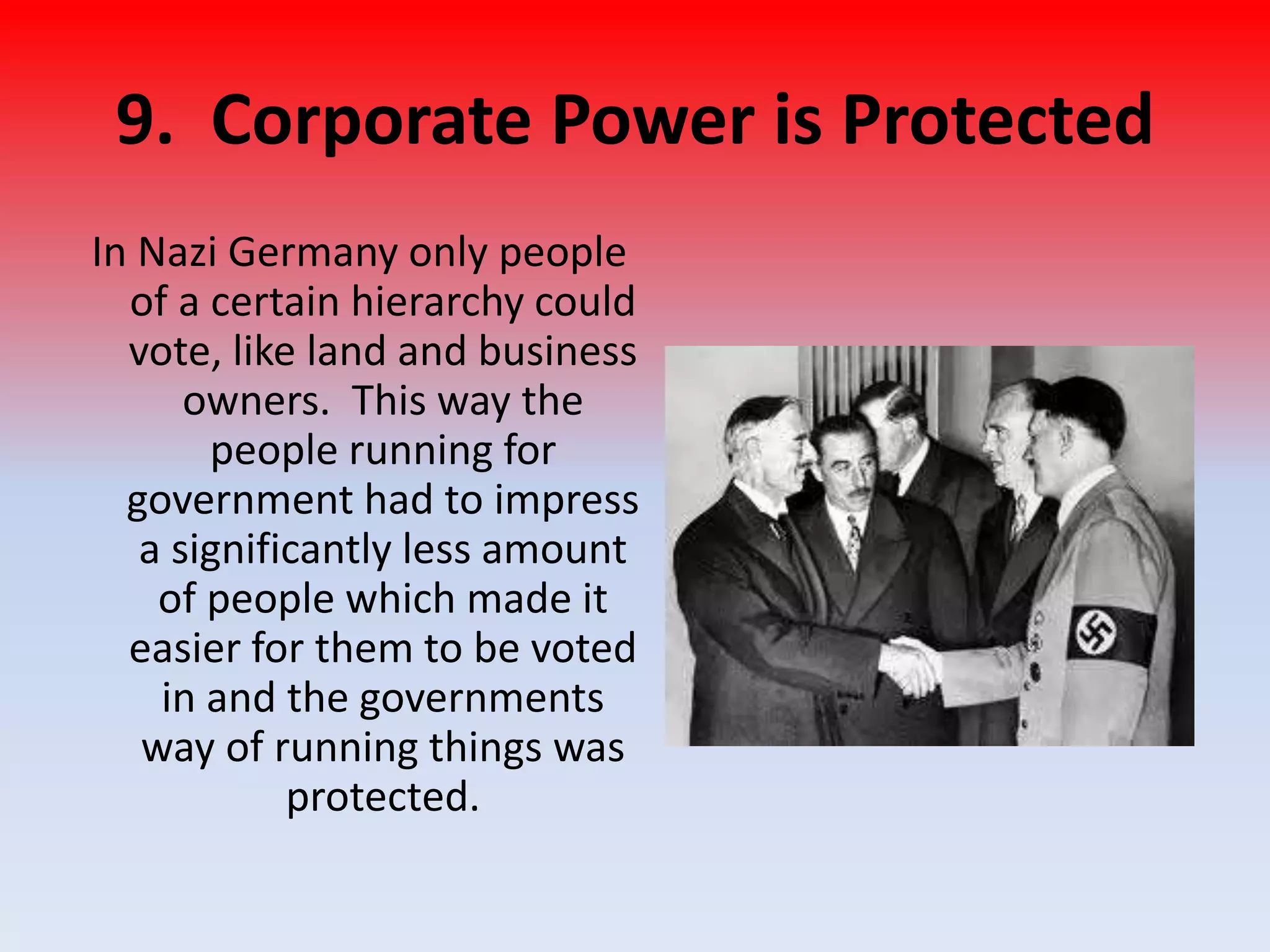 9. Corporate Power is Protected
In Nazi Germany only people
of a certain hierarchy could
vote, like land and business
owners. This way the
people running for
government had to impress
a significantly less amount
of people which made it
easier for them to be voted
in and the governments
way of running things was
protected.
 
