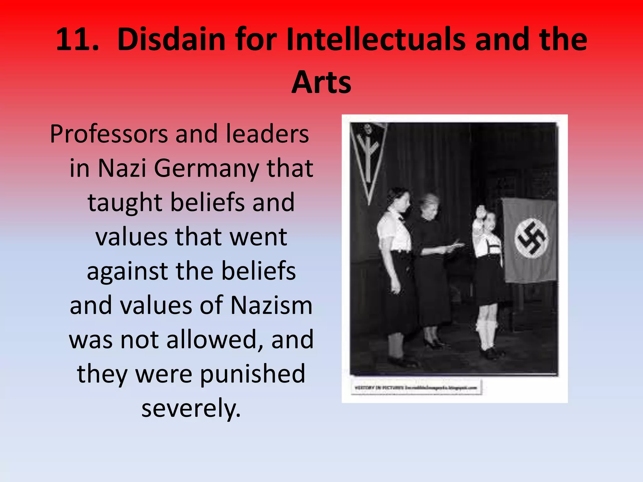 11. Disdain for Intellectuals and the
Arts
Professors and leaders
in Nazi Germany that
taught beliefs and
values that went
against the beliefs
and values of Nazism
was not allowed, and
they were punished
severely.
 
