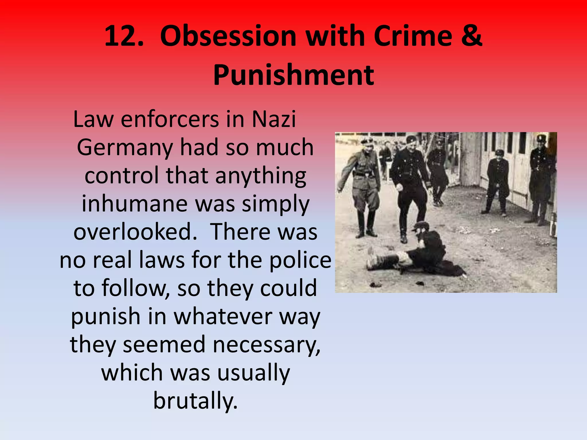 12. Obsession with Crime &
Punishment
Law enforcers in Nazi
Germany had so much
control that anything
inhumane was simply
overlooked. There was
no real laws for the police
to follow, so they could
punish in whatever way
they seemed necessary,
which was usually
brutally.
 