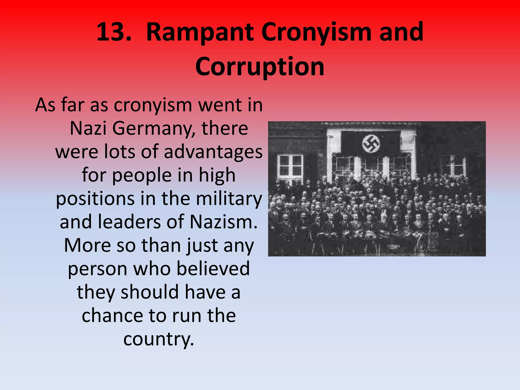 13. Rampant Cronyism and
Corruption
As far as cronyism went in
Nazi Germany, there
were lots of advantages
for people in high
positions in the military
and leaders of Nazism.
More so than just any
person who believed
they should have a
chance to run the
country.
 