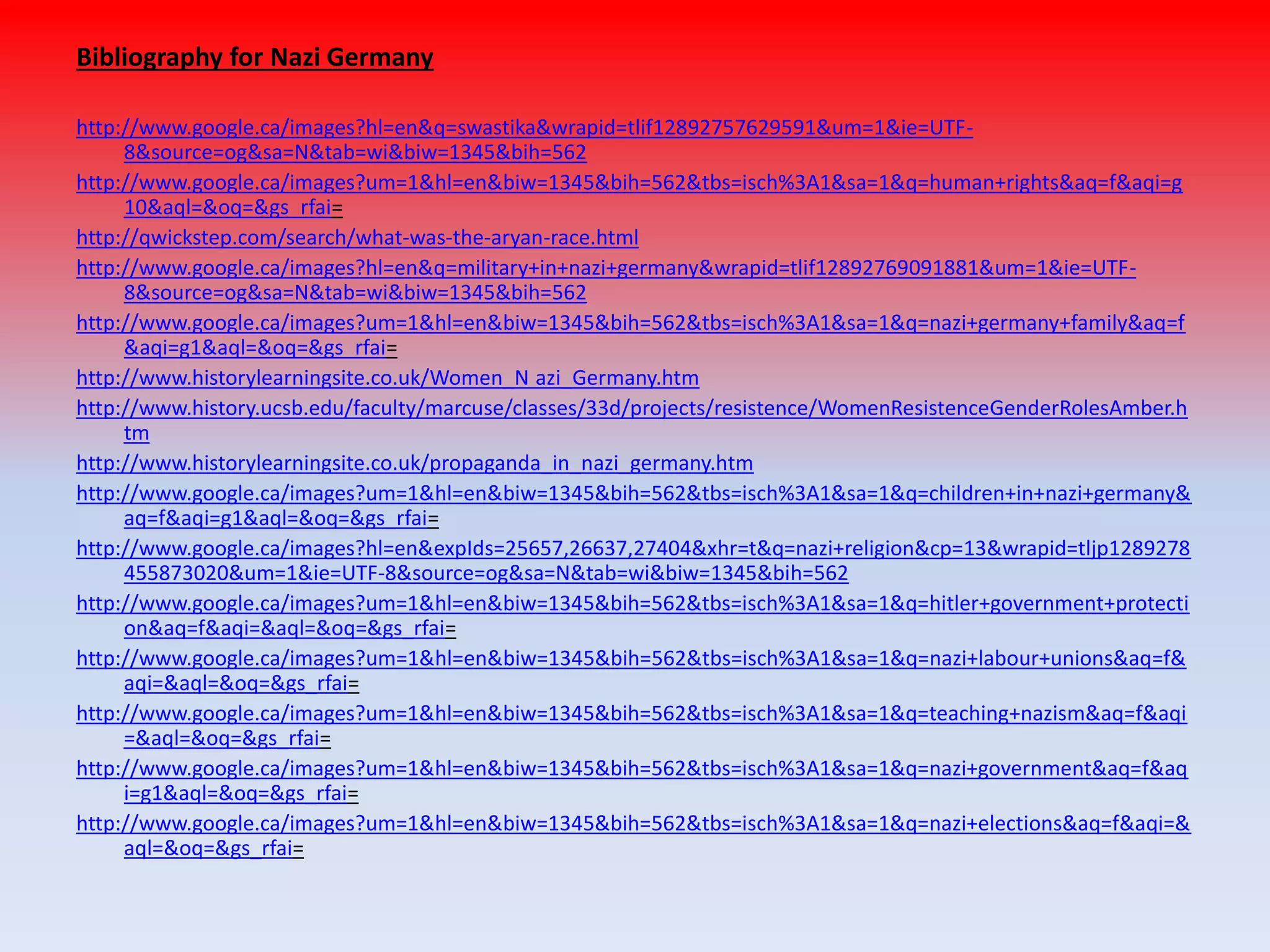 Bibliography for Nazi Germany
http://www.google.ca/images?hl=en&q=swastika&wrapid=tlif12892757629591&um=1&ie=UTF-
8&source=og&sa=N&tab=wi&biw=1345&bih=562
http://www.google.ca/images?um=1&hl=en&biw=1345&bih=562&tbs=isch%3A1&sa=1&q=human+rights&aq=f&aqi=g
10&aql=&oq=&gs_rfai=
http://qwickstep.com/search/what-was-the-aryan-race.html
http://www.google.ca/images?hl=en&q=military+in+nazi+germany&wrapid=tlif12892769091881&um=1&ie=UTF-
8&source=og&sa=N&tab=wi&biw=1345&bih=562
http://www.google.ca/images?um=1&hl=en&biw=1345&bih=562&tbs=isch%3A1&sa=1&q=nazi+germany+family&aq=f
&aqi=g1&aql=&oq=&gs_rfai=
http://www.historylearningsite.co.uk/Women_N azi_Germany.htm
http://www.history.ucsb.edu/faculty/marcuse/classes/33d/projects/resistence/WomenResistenceGenderRolesAmber.h
tm
http://www.historylearningsite.co.uk/propaganda_in_nazi_germany.htm
http://www.google.ca/images?um=1&hl=en&biw=1345&bih=562&tbs=isch%3A1&sa=1&q=children+in+nazi+germany&
aq=f&aqi=g1&aql=&oq=&gs_rfai=
http://www.google.ca/images?hl=en&expIds=25657,26637,27404&xhr=t&q=nazi+religion&cp=13&wrapid=tljp1289278
455873020&um=1&ie=UTF-8&source=og&sa=N&tab=wi&biw=1345&bih=562
http://www.google.ca/images?um=1&hl=en&biw=1345&bih=562&tbs=isch%3A1&sa=1&q=hitler+government+protecti
on&aq=f&aqi=&aql=&oq=&gs_rfai=
http://www.google.ca/images?um=1&hl=en&biw=1345&bih=562&tbs=isch%3A1&sa=1&q=nazi+labour+unions&aq=f&
aqi=&aql=&oq=&gs_rfai=
http://www.google.ca/images?um=1&hl=en&biw=1345&bih=562&tbs=isch%3A1&sa=1&q=teaching+nazism&aq=f&aqi
=&aql=&oq=&gs_rfai=
http://www.google.ca/images?um=1&hl=en&biw=1345&bih=562&tbs=isch%3A1&sa=1&q=nazi+government&aq=f&aq
i=g1&aql=&oq=&gs_rfai=
http://www.google.ca/images?um=1&hl=en&biw=1345&bih=562&tbs=isch%3A1&sa=1&q=nazi+elections&aq=f&aqi=&
aql=&oq=&gs_rfai=
 