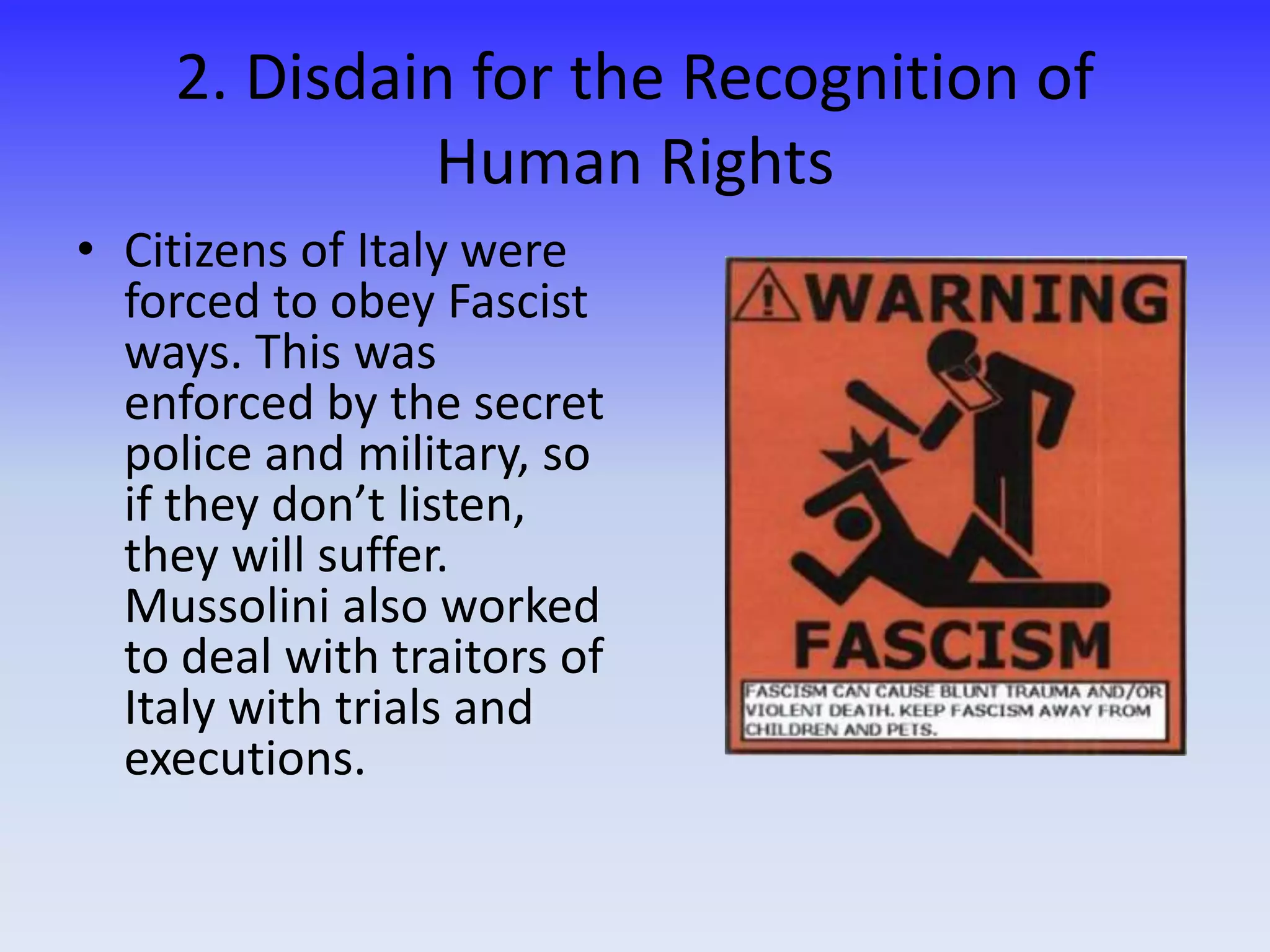 2. Disdain for the Recognition of
Human Rights
• Citizens of Italy were
forced to obey Fascist
ways. This was
enforced by the secret
police and military, so
if they don’t listen,
they will suffer.
Mussolini also worked
to deal with traitors of
Italy with trials and
executions.
 