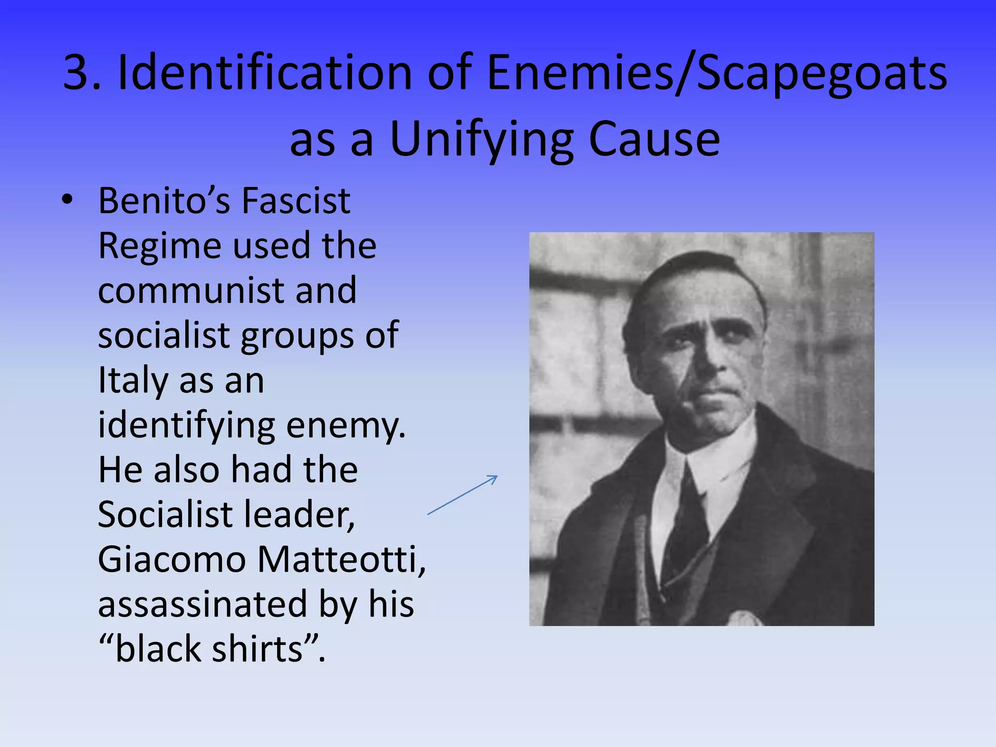 3. Identification of Enemies/Scapegoats
as a Unifying Cause
• Benito’s Fascist
Regime used the
communist and
socialist groups of
Italy as an
identifying enemy.
He also had the
Socialist leader,
Giacomo Matteotti,
assassinated by his
“black shirts”.
 