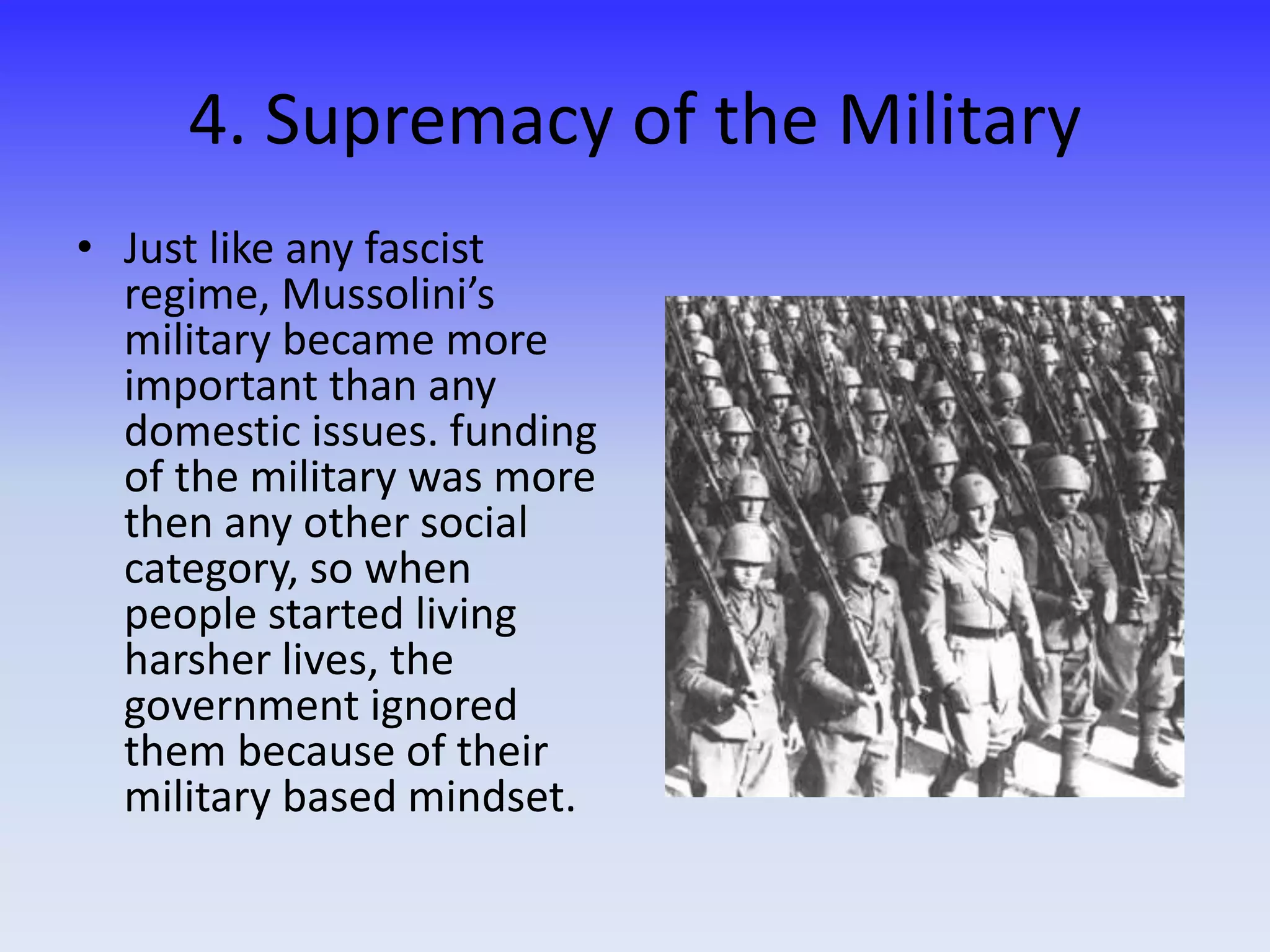 4. Supremacy of the Military
• Just like any fascist
regime, Mussolini’s
military became more
important than any
domestic issues. funding
of the military was more
then any other social
category, so when
people started living
harsher lives, the
government ignored
them because of their
military based mindset.
 