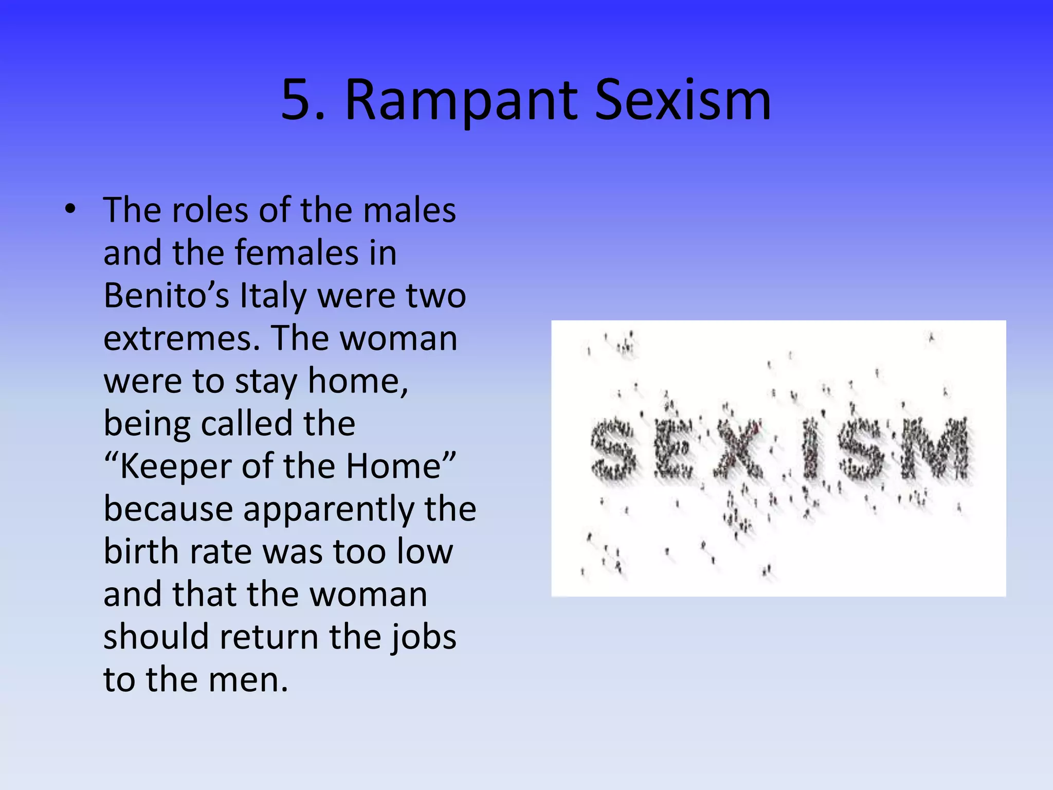 5. Rampant Sexism
• The roles of the males
and the females in
Benito’s Italy were two
extremes. The woman
were to stay home,
being called the
“Keeper of the Home”
because apparently the
birth rate was too low
and that the woman
should return the jobs
to the men.
 