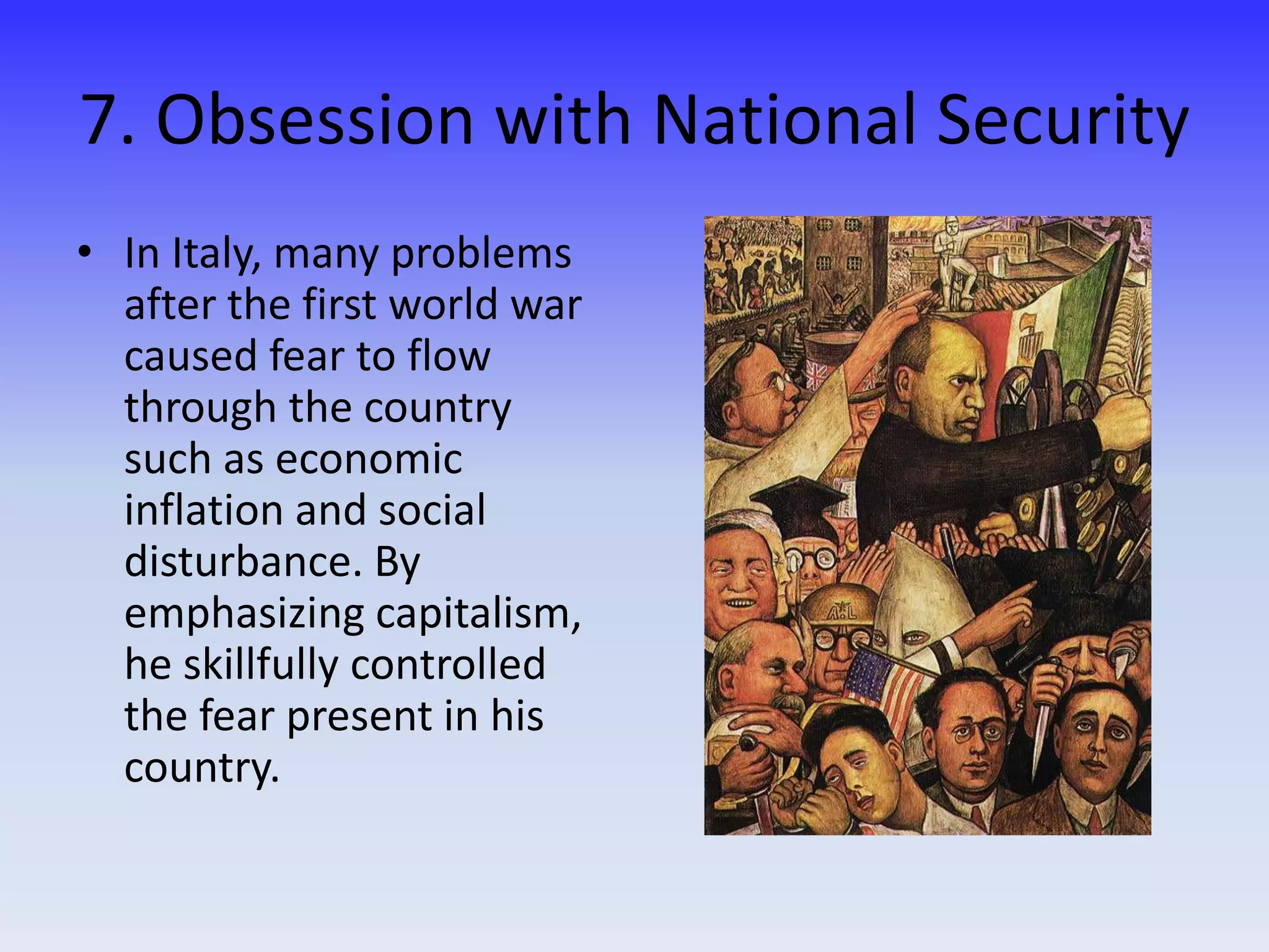 7. Obsession with National Security
• In Italy, many problems
after the first world war
caused fear to flow
through the country
such as economic
inflation and social
disturbance. By
emphasizing capitalism,
he skillfully controlled
the fear present in his
country.
 