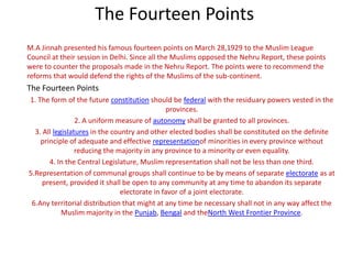 The Fourteen Points
M.A Jinnah presented his famous fourteen points on March 28,1929 to the Muslim League
Council at their session in Delhi. Since all the Muslims opposed the Nehru Report, these points
were to counter the proposals made in the Nehru Report. The points were to recommend the
reforms that would defend the rights of the Muslims of the sub-continent.
The Fourteen Points
1. The form of the future constitution should be federal with the residuary powers vested in the
                                                provinces.
                 2. A uniform measure of autonomy shall be granted to all provinces.
  3. All legislatures in the country and other elected bodies shall be constituted on the definite
    principle of adequate and effective representationof minorities in every province without
                 reducing the majority in any province to a minority or even equality.
       4. In the Central Legislature, Muslim representation shall not be less than one third.
5.Representation of communal groups shall continue to be by means of separate electorate as at
     present, provided it shall be open to any community at any time to abandon its separate
                                electorate in favor of a joint electorate.
 6.Any territorial distribution that might at any time be necessary shall not in any way affect the
            Muslim majority in the Punjab, Bengal and theNorth West Frontier Province.
 