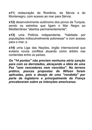 x11) restauração da Romênia, da Sérvia e do
Montenegro, com acesso ao mar para Sérvia;
x12) desenvolvimento autônomo dos povos da Turquia,
sendo os estreitos que ligam o Mar Negro ao
Mediterrâneo "abertos permanentemente";
x13) uma Polônia independente, "habitada por
populações indiscutivelmente polonesas" e com acesso
para o mar; e
x14) uma Liga das Nações, órgão internacional que
evitaria novos conflitos atuando como árbitro nas
contendas entre os países.
Os "14 pontos" não previam nenhuma séria sanção
para com os derrotados, abraçando a idéia de uma
Paz "sem vencedores nem vencidos". No terreno
prático, poucas propostas de Wilson foram
aplicadas, pois o desejo de uma "vendetta" por
parte da Inglaterra e principalmente da França
prevaleceram sobre as intenções americanas.

 