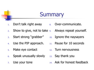 Summary
1. Don’t talk right away
2. Show to give, not to take
3. Start strong “grabber”
4. Use the PIP approach.
5. Make eye contact
6. Speak unusually slowly
7. Use your tone
8. Over-communicate.
9. Always repeat yourself.
10. Ignore the naysayers
11. Pause for 10 seconds
12. Turn nervousness
13. Say thank you
14. Ask for honest feedback
 
