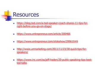Resources
 https://blog.ted.com/a-ted-speaker-coach-shares-11-tips-for-
right-before-you-go-on-stage/
 https://www.entrepreneur.com/article/300466
 https://www.entrepreneur.com/slideshow/299610#6
 http://www.unmarketing.com/2011/11/23/30-quick-tips-for-
speakers/
 https://www.inc.com/ss/jeff-haden/20-public-speaking-tips-best-
ted-talks
 