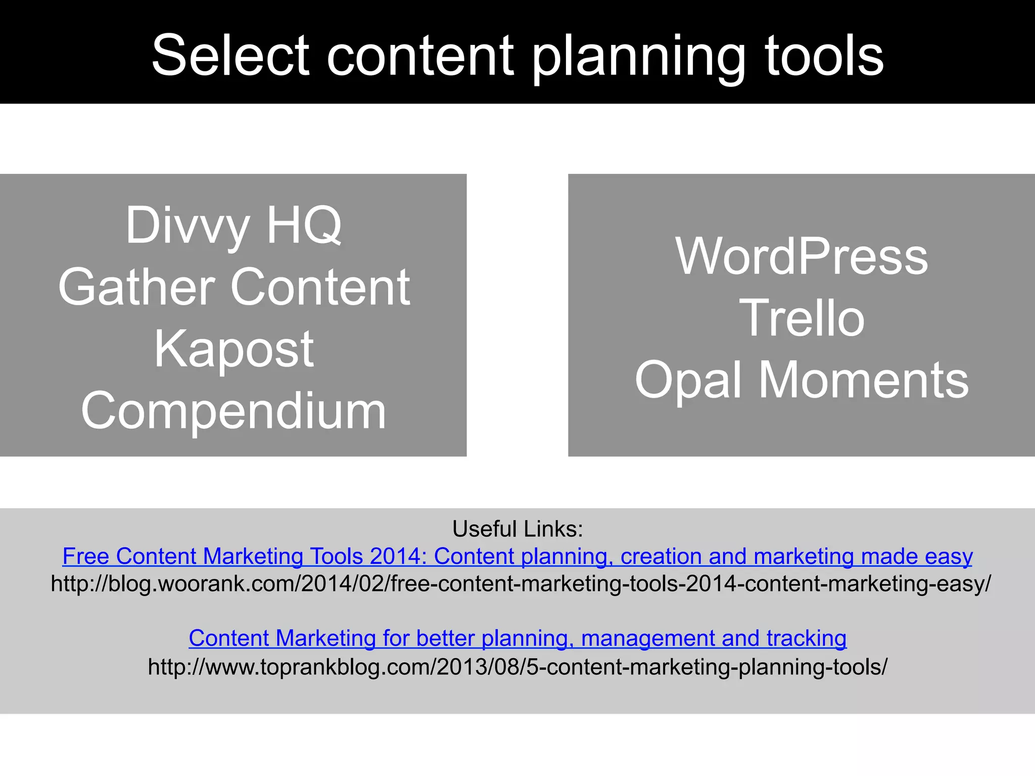 Useful Links:
Free Content Marketing Tools 2014: Content planning, creation and marketing made easy
http://blog.woorank.com/2014/02/free-content-marketing-tools-2014-content-marketing-easy/
Content Marketing for better planning, management and tracking
http://www.toprankblog.com/2013/08/5-content-marketing-planning-tools/
Divvy HQ
Gather Content
Kapost
Compendium
Select content planning tools
WordPress
Trello
Opal Moments
 