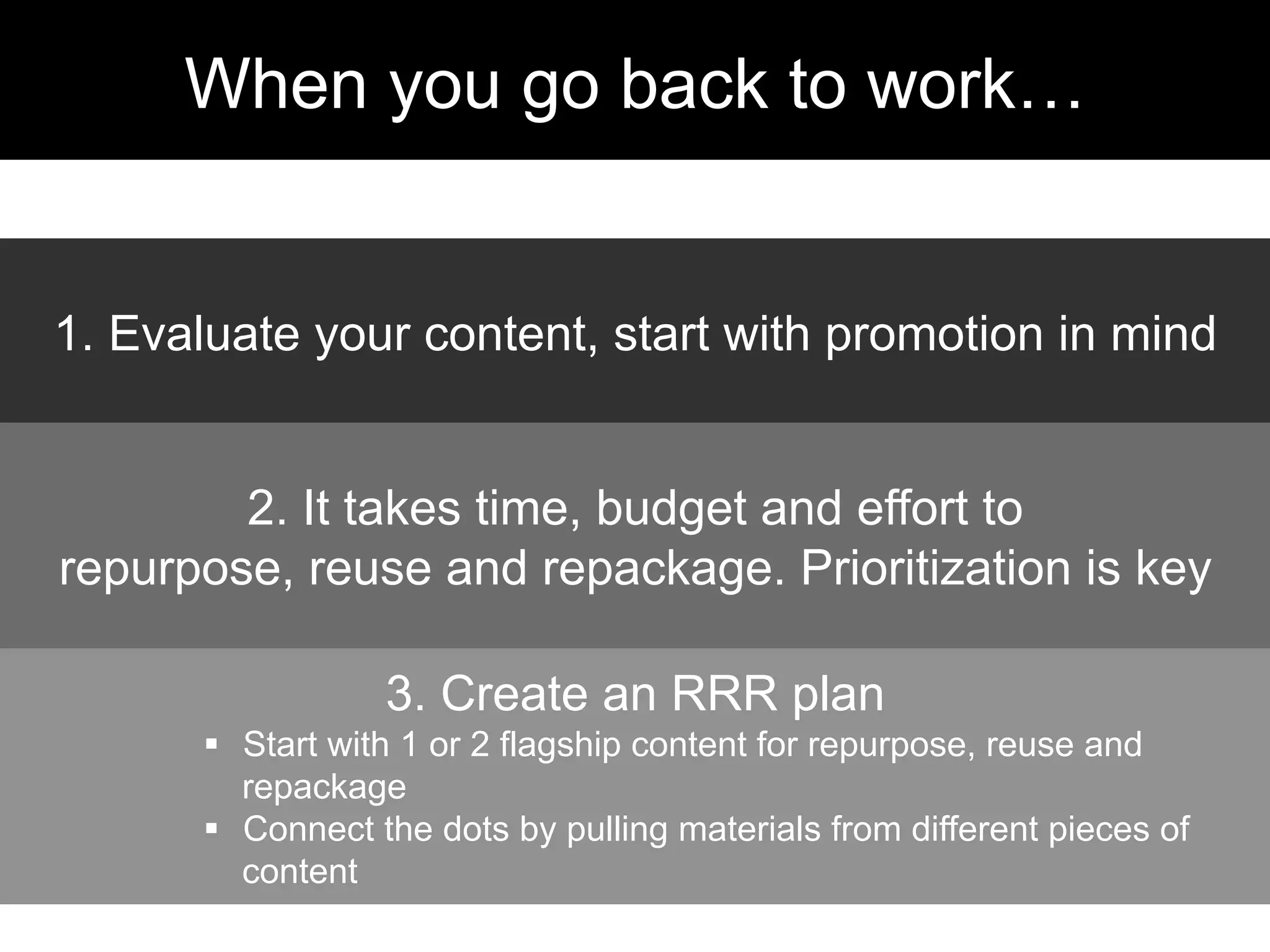 1. Evaluate your content, start with promotion in mind
2. It takes time, budget and effort to
repurpose, reuse and repackage. Prioritization is key
3. Create an RRR plan
§  Start with 1 or 2 flagship content for repurpose, reuse and
repackage
§  Connect the dots by pulling materials from different pieces of
content
When you go back to work…
 