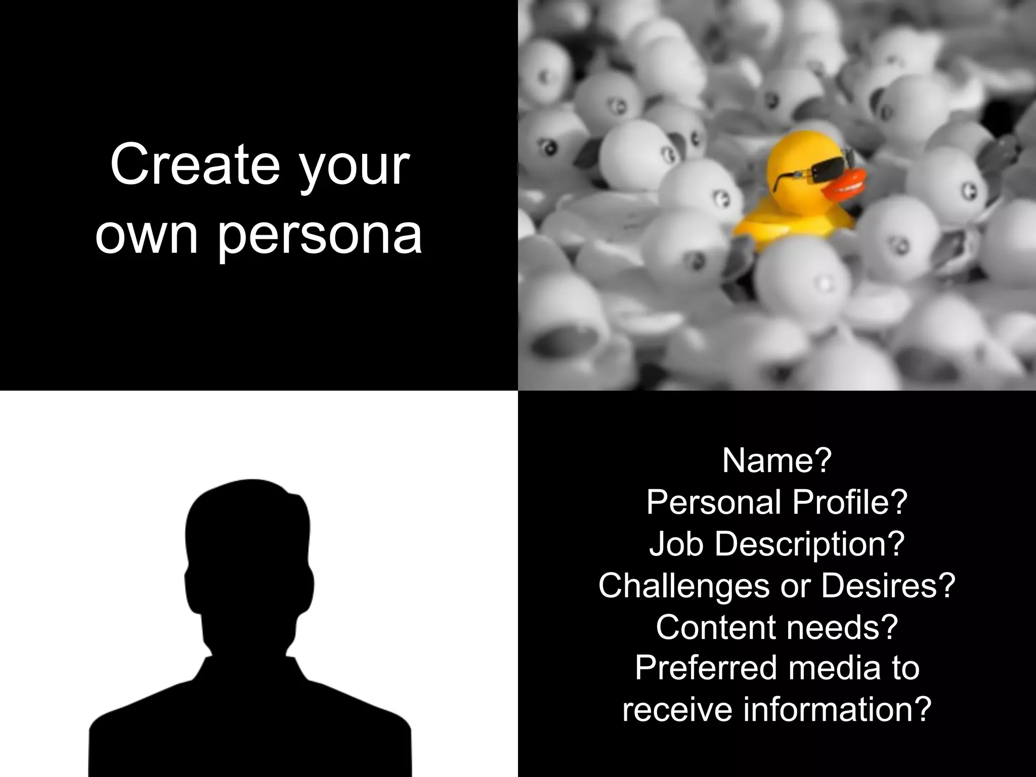 Create your
own persona
Name?
Personal Profile?
Job Description?
Challenges or Desires?
Content needs?
Preferred media to
receive information?
 