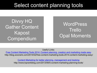 Useful Links:
Free Content Marketing Tools 2014: Content planning, creation and marketing made easy
http://blog.woorank.com/2014/02/free-content-marketing-tools-2014-content-marketing-easy/
Content Marketing for better planning, management and tracking
http://www.toprankblog.com/2013/08/5-content-marketing-planning-tools/
Divvy HQ
Gather Content
Kapost
Compendium
Select content planning tools
WordPress
Trello
Opal Moments
 